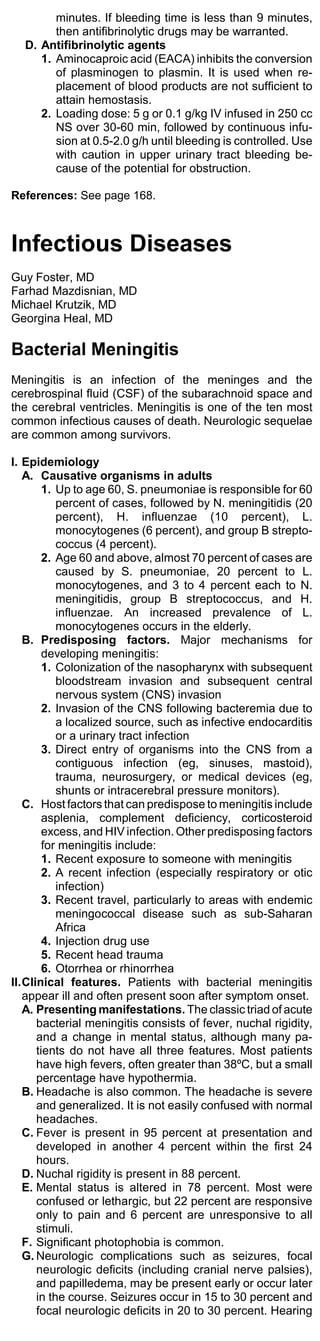 minutes. If bleeding time is less than 9 minutes,
        then antifibrinolytic drugs may be warranted.
  D. Antifibrinolytic agents
     1. Aminocaproic acid (EACA) inhibits the conversion
        of plasminogen to plasmin. It is used when re-
        placement of blood products are not sufficient to
        attain hemostasis.
     2. Loading dose: 5 g or 0.1 g/kg IV infused in 250 cc
        NS over 30-60 min, followed by continuous infu-
        sion at 0.5-2.0 g/h until bleeding is controlled. Use
        with caution in upper urinary tract bleeding be-
        cause of the potential for obstruction.

References: See page 168.



Infectious Diseases
Guy Foster, MD
Farhad Mazdisnian, MD
Michael Krutzik, MD
Georgina Heal, MD

Bacterial Meningitis
Meningitis is an infection of the meninges and the
cerebrospinal fluid (CSF) of the subarachnoid space and
the cerebral ventricles. Meningitis is one of the ten most
common infectious causes of death. Neurologic sequelae
are common among survivors.

I. Epidemiology
   A. Causative organisms in adults
        1. Up to age 60, S. pneumoniae is responsible for 60
           percent of cases, followed by N. meningitidis (20
           percent), H. influenzae (10 percent), L.
           monocytogenes (6 percent), and group B strepto-
           coccus (4 percent).
        2. Age 60 and above, almost 70 percent of cases are
           caused by S. pneumoniae, 20 percent to L.
           monocytogenes, and 3 to 4 percent each to N.
           meningitidis, group B streptococcus, and H.
           influenzae. An increased prevalence of L.
           monocytogenes occurs in the elderly.
   B. Predisposing factors. Major mechanisms for
        developing meningitis:
        1. Colonization of the nasopharynx with subsequent
           bloodstream invasion and subsequent central
           nervous system (CNS) invasion
        2. Invasion of the CNS following bacteremia due to
           a localized source, such as infective endocarditis
           or a urinary tract infection
        3. Direct entry of organisms into the CNS from a
           contiguous infection (eg, sinuses, mastoid),
           trauma, neurosurgery, or medical devices (eg,
           shunts or intracerebral pressure monitors).
   C. Host factors that can predispose to meningitis include
        asplenia, complement deficiency, corticosteroid
        excess, and HIV infection. Other predisposing factors
        for meningitis include:
        1. Recent exposure to someone with meningitis
        2. A recent infection (especially respiratory or otic
           infection)
        3. Recent travel, particularly to areas with endemic
           meningococcal disease such as sub-Saharan
           Africa
        4. Injection drug use
        5. Recent head trauma
        6. Otorrhea or rhinorrhea
II.Clinical features. Patients with bacterial meningitis
   appear ill and often present soon after symptom onset.
   A. Presenting manifestations. The classic triad of acute
      bacterial meningitis consists of fever, nuchal rigidity,
      and a change in mental status, although many pa-
      tients do not have all three features. Most patients
      have high fevers, often greater than 38ºC, but a small
      percentage have hypothermia.
   B. Headache is also common. The headache is severe
      and generalized. It is not easily confused with normal
      headaches.
   C. Fever is present in 95 percent at presentation and
      developed in another 4 percent within the first 24
      hours.
   D. Nuchal rigidity is present in 88 percent.
   E. Mental status is altered in 78 percent. Most were
      confused or lethargic, but 22 percent are responsive
      only to pain and 6 percent are unresponsive to all
      stimuli.
   F. Significant photophobia is common.
   G. Neurologic complications such as seizures, focal
      neurologic deficits (including cranial nerve palsies),
      and papilledema, may be present early or occur later
      in the course. Seizures occur in 15 to 30 percent and
      focal neurologic deficits in 20 to 30 percent. Hearing
 