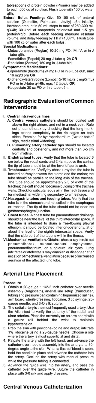 tablespoons of protein powder (Promix) may be added
  to each 500 cc of solution. Flush tube with 100 cc water
  q8h.
Enteral Bolus Feeding: Give 50-100 mL of enteral
  solution (Osmolite, Pulmocare, Jevity) q3h initially.
  Increase amount in 50 mL steps to max of 250-300 mL
  q3-4h; 30 kcal of nonprotein calories/d and 1.5 gm
  protein/kg/d. Before each feeding measure residual
  volume, and delay feeding by 1 h if >100 mL. Flush tube
  with 100 cc of water after each bolus.
Special Medications:
  -Metoclopramide (Reglan) 10-20 mg PO, IM, IV, or in J
    tube q6h.
  -Famotidine (Pepcid) 20 mg J-tube q12h OR
  -Ranitidine (Zantac) 150 mg in J-tube bid.
Symptomatic Medications:
  -Loperamide (Imodium) 24 mg PO or in J-tube q6h, max
    16 mg/d prn OR
  -Diphenoxylate/atropine (Lomotil) 5-10 mL (2.5 mg/5 mL)
    PO or in J-tube q4-6h, max 12 tabs/d OR
  -Kaopectate 30 cc PO or in J-tube q6h.


Radiographic Evaluation of Common
Interventions
I. Central intravenous lines
    A. Central venous catheters should be located well
        above the right atrium, and not in a neck vein. Rule
        out pneumothorax by checking that the lung mark-
        ings extend completely to the rib cages on both
        sides. Examine for hydropericardium (“water bottle”
        sign, mediastinal widening).
    B. Pulmonary artery catheter tips should be located
        centrally and posteriorly, and not more than 3-5 cm
        from midline.
II. Endotracheal tubes. Verify that the tube is located 3
     cm below the vocal cords and 2-4cm above the carina;
     the tip of tube should be at the level of aortic arch.
III. Tracheostomies. Verify by chest x-ray that the tube is
     located halfway between the stoma and the carina; the
     tube should be parallel to the long axis of the trachea.
     The tube should be approximately 2/3 of width of the
     trachea; the cuff should not cause bulging of the trachea
     walls. Check for subcutaneous air in the neck tissue and
     for mediastinal widening secondary to air leakage.
IV. Nasogastric tubes and feeding tubes. Verify that the
     tube is in the stomach and not coiled in the esophagus
     or trachea. The tip of the tube should not be near the
     gastroesophageal junction.
V. Chest tubes. A chest tube for pneumothorax drainage
     should be near the level of the third intercostal space. If
     the tube is intended to drain a free-flowing pleural
     effusion, it should be located inferior-posteriorly, at or
     about the level of the eighth intercostal space. Verify
     that the side port of the tube is within the thorax.
VI. Mechanical ventilation. Obtain a chest x-ray to rule out
     pneumothorax, subcutaneous emphysema,
     pneumomediastinum, or subpleural air cysts. Lung
     infiltrates or atelectasis may diminish or disappear after
     initiation of mechanical ventilation because of increased
     aeration of the affected lung lobe.


Arterial Line Placement
Procedure
1. Obtain a 20-gauge 1 1/2-2 inch catheter over needle
   assembly (Angiocath), arterial line setup (transducer,
   tubing and pressure bag containing heparinized saline),
   arm board, sterile dressing, lidocaine, 3 cc syringe, 25-
   gauge needle, and 3-O silk suture.
2. The radial artery is the most frequently used artery. Use
   the Allen test to verify the patency of the radial and
   ulnar arteries. Place the extremity on an arm board with
   a gauze roll behind the wrist to maintain
   hyperextension.
3. Prep the skin with povidone-iodine and drape; infiltrate
   1% lidocaine using a 25-gauge needle. Choose a site
   where the artery is most superficial and distal.
4. Palpate the artery with the left hand, and advance the
   catheter-over-needle assembly into the artery at a 30-
   degree angle to the skin. When a flash of blood is seen,
   hold the needle in place and advance the catheter into
   the artery. Occlude the artery with manual pressure
   while the pressure tubing is connected.
5. Advance the guide wire into the artery, and pass the
   catheter over the guide wire. Suture the catheter in
   place with 3-0 silk and apply dressing.


Central Venous Catheterization
 