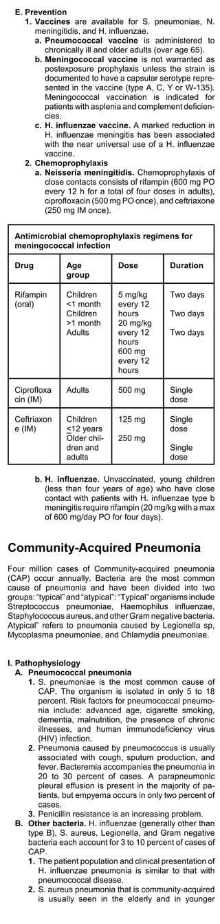E. Prevention
     1. Vaccines are available for S. pneumoniae, N.
        meningitidis, and H. influenzae.
        a. Pneumococcal vaccine is administered to
           chronically ill and older adults (over age 65).
        b. Meningococcal vaccine is not warranted as
           postexposure prophylaxis unless the strain is
           documented to have a capsular serotype repre-
           sented in the vaccine (type A, C, Y or W-135).
           Meningococcal vaccination is indicated for
           patients with asplenia and complement deficien-
           cies.
        c. H. influenzae vaccine. A marked reduction in
           H. influenzae meningitis has been associated
           with the near universal use of a H. influenzae
           vaccine.
     2. Chemoprophylaxis
        a. Neisseria meningitidis. Chemoprophylaxis of
           close contacts consists of rifampin (600 mg PO
           every 12 h for a total of four doses in adults),
           ciprofloxacin (500 mg PO once), and ceftriaxone
           (250 mg IM once).


  Antimicrobial chemoprophylaxis regimens for
  meningococcal infection

  Drug           Age            Dose           Duration
                 group

  Rifampin       Children       5 mg/kg        Two days
  (oral)         <1 month       every 12
                 Children       hours          Two days
                 >1 month       20 mg/kg
                 Adults         every 12       Two days
                                hours
                                600 mg
                                every 12
                                hours

  Ciprofloxa     Adults         500 mg         Single
  cin (IM)                                     dose

  Ceftriaxon     Children       125 mg         Single
  e (IM)         <12 years                     dose
                 Older chil-    250 mg
                 dren and                      Single
                 adults                        dose

         b. H. influenzae. Unvaccinated, young children
            (less than four years of age) who have close
            contact with patients with H. influenzae type b
            meningitis require rifampin (20 mg/kg with a max
            of 600 mg/day PO for four days).


Community-Acquired Pneumonia
Four million cases of Community-acquired pneumonia
(CAP) occur annually. Bacteria are the most common
cause of pneumonia and have been divided into two
groups: “typical” and “atypical”: “Typical” organisms include
Streptococcus pneumoniae, Haemophilus influenzae,
Staphylococcus aureus, and other Gram negative bacteria.
Atypical” refers to pneumonia caused by Legionella sp,
Mycoplasma pneumoniae, and Chlamydia pneumoniae.


I. Pathophysiology
   A. Pneumococcal pneumonia
      1. S. pneumoniae is the most common cause of
         CAP. The organism is isolated in only 5 to 18
         percent. Risk factors for pneumococcal pneumo-
         nia include: advanced age, cigarette smoking,
         dementia, malnutrition, the presence of chronic
         illnesses, and human immunodeficiency virus
         (HIV) infection.
      2. Pneumonia caused by pneumococcus is usually
         associated with cough, sputum production, and
         fever. Bacteremia accompanies the pneumonia in
         20 to 30 percent of cases. A parapneumonic
         pleural effusion is present in the majority of pa-
         tients, but empyema occurs in only two percent of
         cases.
      3. Penicillin resistance is an increasing problem.
   B. Other bacteria. H. influenzae (generally other than
      type B), S. aureus, Legionella, and Gram negative
      bacteria each account for 3 to 10 percent of cases of
      CAP.
      1. The patient population and clinical presentation of
         H. influenzae pneumonia is similar to that with
         pneumococcal disease.
      2. S. aureus pneumonia that is community-acquired
         is usually seen in the elderly and in younger
 