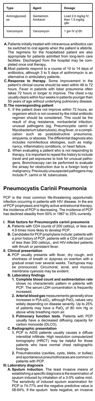 Type               Agent                 Dosage

  Aminoglycosid      Gentamicin            Load 2.0 mg/kg IV,
  es                 Amikacin              then 1.5 mg/kg
                                           q8h

  Vancomycin         Vancomycin            1 gm IV q12h



A. Patients initially treated with intravenous antibiotics can
   be switched to oral agents when the patient is afebrile.
   The regimens for the hospitalized patient are also
   appropriate for patients admitted from long-term care
   facilities. Discharged from the hospital may be com-
   pleted once oral therapy.
B.Most patients respond to a course of 10 to 14 days of
   antibiotics, although 3 to 5 days of azithromycin is an
   alternative in ambulatory patients.
C.Response to therapy. Some improvement in the
   patient’s clinical course should be seen within 48 to 72
   hours. Fever in patients with lobar pneumonia often
   takes 72 hours or longer to improve. The chest x-ray
   usually clears within four weeks in patients younger than
   50 years of age without underlying pulmonary disease.
D.The nonresponding patient
   1. If the patient does not improve within 72 hours, an
      organism which is not covered by the initial antibiotic
      regimen should be considered. This could be the
      result of drug resistance, nonbacterial infection,
      unusual pathogens (eg, Pneumocystis carinii or
      Mycobacterium tuberculosis), drug fever, or a compli-
      cation such as postobstructive pneumonia,
      empyema, or abscess. The differential diagnosis also
      includes noninfectious etiologies, such as malig-
      nancy, inflammatory conditions, or heart failure.
   2. When evaluating a patient who is not responding to
      therapy, it is important to repeat the history to include
      travel and pet exposures to look for unusual patho-
      gens. Bronchoscopy can be performed to evaluate
      the airway for obstruction due to a foreign body or
      malignancy. Previously unsuspected pathogens may
      include P. carinii or M. tuberculosis.


Pneumocystis Carinii Pneumonia
PCP is the most common life-threatening opportunistic
infection occurring in patients with HIV disease. In the era
of PCP prophylaxis and highly active antiretroviral therapy,
the incidence of PCP is decreasing. The incidence of PCP
has declined steadily from 50% in 1987 to 25% currently.

I. Risk factors for Pneumocystis carinii pneumonia
     A. Patients with CD4 counts of 200 cells/µL or less are
        4.9 times more likely to develop PCP.
     B. Candidates for PCP prophylaxis include: patients with
        a prior history of PCP, patients with a CD4 cell count
        of less than 200 cells/µL, and HIV-infected patients
        with thrush or persistent fever.
II. Clinical presentation
     A. PCP usually presents with fever, dry cough, and
        shortness of breath or dyspnea on exertion with a
        gradual onset over several weeks. Tachypnea may
        be pronounced. Circumoral, acral, and mucous
        membrane cyanosis may be evident.
     B. Laboratory findings
        1. Complete blood count and sedimentation rate
           shows no characteristic pattern in patients with
           PCP. The serum LDH concentration is frequently
           increased.
        2. Arterial blood gas measurements generally show
           increases in P(A-a)O2, although PaO2 values vary
           widely depending on disease severity. Up to 25%
           of patients may have a PaO2 of 80 mm Hg or
           above while breathing room air.
        3. Pulmonary function tests. Patients with PCP
           usually have a decreased diffusing capacity for
           carbon monoxide (DLCO).
     C. Radiographic presentation
        1. PCP in AIDS patients usually causes a diffuse
           interstitial infiltrate. High resolution computerized
           tomography (HRCT) may be helpful for those
           patients who have normal chest radiographic
           findings.
        2. Pneumatoceles (cavities, cysts, blebs, or bullae)
           and spontaneous pneumothoraces are common in
           patients with PCP.
III. Laboratory diagnosis
     A. Sputum induction. The least invasive means of
        establishing a specific diagnosis is the examination of
        sputum induced by inhalation of a 3-5% saline mist.
        The sensitivity of induced sputum examination for
        PCP is 74-77% and the negative predictive value is
        58-64%. If the sputum tests negative, an invasive
 