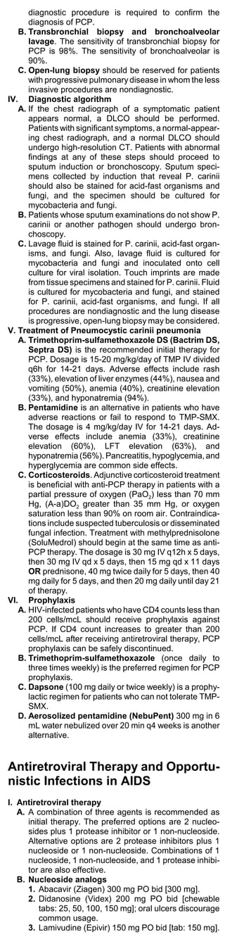 diagnostic procedure is required to confirm the
      diagnosis of PCP.
   B. Transbronchial biopsy and bronchoalveolar
      lavage. The sensitivity of transbronchial biopsy for
      PCP is 98%. The sensitivity of bronchoalveolar is
      90%.
   C. Open-lung biopsy should be reserved for patients
      with progressive pulmonary disease in whom the less
      invasive procedures are nondiagnostic.
IV. Diagnostic algorithm
   A. If the chest radiograph of a symptomatic patient
      appears normal, a DLCO should be performed.
      Patients with significant symptoms, a normal-appear-
      ing chest radiograph, and a normal DLCO should
      undergo high-resolution CT. Patients with abnormal
      findings at any of these steps should proceed to
      sputum induction or bronchoscopy. Sputum speci-
      mens collected by induction that reveal P. carinii
      should also be stained for acid-fast organisms and
      fungi, and the specimen should be cultured for
      mycobacteria and fungi.
   B. Patients whose sputum examinations do not show P.
      carinii or another pathogen should undergo bron-
      choscopy.
   C. Lavage fluid is stained for P. carinii, acid-fast organ-
      isms, and fungi. Also, lavage fluid is cultured for
      mycobacteria and fungi and inoculated onto cell
      culture for viral isolation. Touch imprints are made
      from tissue specimens and stained for P. carinii. Fluid
      is cultured for mycobacteria and fungi, and stained
      for P. carinii, acid-fast organisms, and fungi. If all
      procedures are nondiagnostic and the lung disease
      is progressive, open-lung biopsy may be considered.
V. Treatment of Pneumocystic carinii pneumonia
   A. Trimethoprim-sulfamethoxazole DS (Bactrim DS,
      Septra DS) is the recommended initial therapy for
      PCP. Dosage is 15-20 mg/kg/day of TMP IV divided
      q6h for 14-21 days. Adverse effects include rash
      (33%), elevation of liver enzymes (44%), nausea and
      vomiting (50%), anemia (40%), creatinine elevation
      (33%), and hyponatremia (94%).
   B. Pentamidine is an alternative in patients who have
      adverse reactions or fail to respond to TMP-SMX.
      The dosage is 4 mg/kg/day IV for 14-21 days. Ad-
      verse effects include anemia (33%), creatinine
      elevation (60%), LFT elevation (63%), and
      hyponatremia (56%). Pancreatitis, hypoglycemia, and
      hyperglycemia are common side effects.
   C. Corticosteroids. Adjunctive corticosteroid treatment
      is beneficial with anti-PCP therapy in patients with a
      partial pressure of oxygen (PaO2) less than 70 mm
      Hg, (A-a)DO2 greater than 35 mm Hg, or oxygen
      saturation less than 90% on room air. Contraindica-
      tions include suspected tuberculosis or disseminated
      fungal infection. Treatment with methylprednisolone
      (SoluMedrol) should begin at the same time as anti-
      PCP therapy. The dosage is 30 mg IV q12h x 5 days,
      then 30 mg IV qd x 5 days, then 15 mg qd x 11 days
      OR prednisone, 40 mg twice daily for 5 days, then 40
      mg daily for 5 days, and then 20 mg daily until day 21
      of therapy.
VI. Prophylaxis
   A. HIV-infected patients who have CD4 counts less than
      200 cells/mcL should receive prophylaxis against
      PCP. If CD4 count increases to greater than 200
      cells/mcL after receiving antiretroviral therapy, PCP
      prophylaxis can be safely discontinued.
   B. Trimethoprim-sulfamethoxazole (once daily to
      three times weekly) is the preferred regimen for PCP
      prophylaxis.
   C. Dapsone (100 mg daily or twice weekly) is a prophy-
      lactic regimen for patients who can not tolerate TMP-
      SMX.
   D. Aerosolized pentamidine (NebuPent) 300 mg in 6
      mL water nebulized over 20 min q4 weeks is another
      alternative.


Antiretroviral Therapy and Opportu-
nistic Infections in AIDS
I. Antiretroviral therapy
   A. A combination of three agents is recommended as
      initial therapy. The preferred options are 2 nucleo-
      sides plus 1 protease inhibitor or 1 non-nucleoside.
      Alternative options are 2 protease inhibitors plus 1
      nucleoside or 1 non-nucleoside. Combinations of 1
      nucleoside, 1 non-nucleoside, and 1 protease inhibi-
      tor are also effective.
   B. Nucleoside analogs
      1. Abacavir (Ziagen) 300 mg PO bid [300 mg].
      2. Didanosine (Videx) 200 mg PO bid [chewable
          tabs: 25, 50, 100, 150 mg]; oral ulcers discourage
          common usage.
      3. Lamivudine (Epivir) 150 mg PO bid [tab: 150 mg].
 