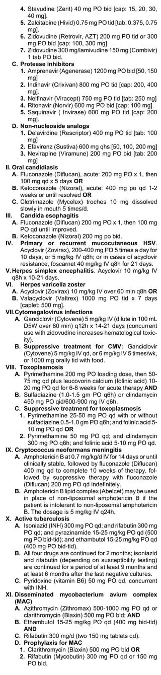 4. Stavudine (Zerit) 40 mg PO bid [cap: 15, 20, 30,
           40 mg].
       5. Zalcitabine (Hivid) 0.75 mg PO tid [tab: 0.375, 0.75
           mg].
       6. Zidovudine (Retrovir, AZT) 200 mg PO tid or 300
           mg PO bid [cap: 100, 300 mg].
       7. Zidovudine 300 mg/lamivudine 150 mg (Combivir)
           1 tab PO bid.
    C. Protease inhibitors
       1. Amprenavir (Agenerase) 1200 mg PO bid [50, 150
           mg]
       2. Indinavir (Crixivan) 800 mg PO tid [cap: 200, 400
           mg].
       3. Nelfinavir (Viracept) 750 mg PO tid [tab: 250 mg]
       4. Ritonavir (Norvir) 600 mg PO bid [cap: 100 mg].
       5. Saquinavir ( Invirase) 600 mg PO tid [cap: 200
           mg].
    D. Non-nucleoside analogs
       1. Delavirdine (Rescriptor) 400 mg PO tid [tab: 100
           mg]
       2. Efavirenz (Sustiva) 600 mg qhs [50, 100, 200 mg]
       3. Nevirapine (Viramune) 200 mg PO bid [tab: 200
           mg]
II. Oral candidiasis
    A. Fluconazole (Diflucan), acute: 200 mg PO x 1, then
       100 mg qd x 5 days OR
    B. Ketoconazole (Nizoral), acute: 400 mg po qd 1-2
       weeks or until resolved OR
    C. Clotrimazole (Mycelex) troches 10 mg dissolved
       slowly in mouth 5 times/d.
III. Candida esophagitis
    A. Fluconazole (Diflucan) 200 mg PO x 1, then 100 mg
       PO qd until improved.
    B. Ketoconazole (Nizoral) 200 mg po bid.
IV. Primary or recurrent mucocutaneous HSV.
       Acyclovir (Zovirax), 200-400 mg PO 5 times a day for
       10 days, or 5 mg/kg IV q8h; or in cases of acyclovir
       resistance, foscarnet 40 mg/kg IV q8h for 21 days.
V. Herpes simplex encephalitis. Acyclovir 10 mg/kg IV
    q8h x 10-21 days.
VI. Herpes varicella zoster
    A. Acyclovir (Zovirax) 10 mg/kg IV over 60 min q8h OR
    B. Valacyclovir (Valtrex) 1000 mg PO tid x 7 days
       [caplet: 500 mg].
VII.Cytomegalovirus infections
     A. Ganciclovir (Cytovene) 5 mg/kg IV (dilute in 100 mL
         D5W over 60 min) q12h x 14-21 days (concurrent
         use with zidovudine increases hematological toxic-
         ity).
     B. Suppressive treatment for CMV: Ganciclovir
         (Cytovene) 5 mg/kg IV qd, or 6 mg/kg IV 5 times/wk,
         or 1000 mg orally tid with food.
VIII. Toxoplasmosis
     A. Pyrimethamine 200 mg PO loading dose, then 50-
         75 mg qd plus leucovorin calcium (folinic acid) 10-
         20 mg PO qd for 6-8 weeks for acute therapy AND
     B. Sulfadiazine (1.0-1.5 gm PO q6h) or clindamycin
         450 mg PO qid/600-900 mg IV q6h.
     C. Suppressive treatment for toxoplasmosis
       1. Pyrimethamine 25-50 mg PO qd with or without
           sulfadiazine 0.5-1.0 gm PO q6h; and folinic acid 5-
           10 mg PO qd OR
       2. Pyrimethamine 50 mg PO qd; and clindamycin
           300 mg PO q6h; and folinic acid 5-10 mg PO qd.
IX. Cryptococcus neoformans meningitis
     A. Amphotericin B at 0.7 mg/kg/d IV for 14 days or until
         clinically stable, followed by fluconazole (Diflucan)
         400 mg qd to complete 10 weeks of therapy, fol-
         lowed by suppressive therapy with fluconazole
         (Diflucan) 200 mg PO qd indefinitely.
     B. Amphotericin B lipid complex (Abelcet) may be used
         in place of non-liposomal amphotericin B if the
         patient is intolerant to non-liposomal amphotericin
         B. The dosage is 5 mg/kg IV q24h.
X. Active tuberculosis
     A. Isoniazid (INH) 300 mg PO qd; and rifabutin 300 mg
         PO qd; and pyrazinamide 15-25 mg/kg PO qd (500
         mg PO bid-tid); and ethambutol 15-25 mg/kg PO qd
         (400 mg PO bid-tid).
     B. All four drugs are continued for 2 months; isoniazid
         and rifabutin (depending on susceptibility testing)
         are continued for a period of at least 9 months and
         at least 6 months after the last negative cultures.
     C. Pyridoxine (vitamin B6) 50 mg PO qd, concurrent
         with INH.
XI. Disseminated mycobacterium avium complex
     (MAC)
     A. Azithromycin (Zithromax) 500-1000 mg PO qd or
         clarithromycin (Biaxin) 500 mg PO bid; AND
     B. Ethambutol 15-25 mg/kg PO qd (400 mg bid-tid)
         AND
     C. Rifabutin 300 mg/d (two 150 mg tablets qd).
     D. Prophylaxis for MAC
       1. Clarithromycin (Biaxin) 500 mg PO bid OR
       2. Rifabutin (Mycobutin) 300 mg PO qd or 150 mg
           PO bid.
 