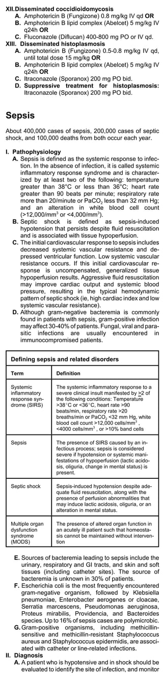 XII.Disseminated coccidioidomycosis
    A. Amphotericin B (Fungizone) 0.8 mg/kg IV qd OR
    B. Amphotericin B lipid complex (Abelcet) 5 mg/kg IV
       q24h OR
    C. Fluconazole (Diflucan) 400-800 mg PO or IV qd.
XIII. Disseminated histoplasmosis
    A. Amphotericin B (Fungizone) 0.5-0.8 mg/kg IV qd,
       until total dose 15 mg/kg OR
    B. Amphotericin B lipid complex (Abelcet) 5 mg/kg IV
       q24h OR
    C. Itraconazole (Sporanox) 200 mg PO bid.
    D. Suppressive treatment for histoplasmosis:
       Itraconazole (Sporanox) 200 mg PO bid.


Sepsis
About 400,000 cases of sepsis, 200,000 cases of septic
shock, and 100,000 deaths from both occur each year.

I. Pathophysiology
   A. Sepsis is defined as the systemic response to infec-
      tion. In the absence of infection, it is called systemic
      inflammatory response syndrome and is character-
      ized by at least two of the following: temperature
      greater than 38°C or less than 36°C; heart rate
      greater than 90 beats per minute; respiratory rate
      more than 20/minute or PaCO2 less than 32 mm Hg;
      and an alteration in white blood cell count
      (>12,000/mm3 or <4,000/mm3).
   B. Septic shock is defined as sepsis-induced
      hypotension that persists despite fluid resuscitation
      and is associated with tissue hypoperfusion.
   C. The initial cardiovascular response to sepsis includes
      decreased systemic vascular resistance and de-
      pressed ventricular function. Low systemic vascular
      resistance occurs. If this initial cardiovascular re-
      sponse is uncompensated, generalized tissue
      hypoperfusion results. Aggressive fluid resuscitation
      may improve cardiac output and systemic blood
      pressure, resulting in the typical hemodynamic
      pattern of septic shock (ie, high cardiac index and low
      systemic vascular resistance).
   D. Although gram-negative bacteremia is commonly
      found in patients with sepsis, gram-positive infection
      may affect 30-40% of patients. Fungal, viral and para-
      sitic infections are usually encountered in
      immunocompromised patients.


  Defining sepsis and related disorders

  Term              Definition

  Systemic          The systemic inflammatory response to a
  inflammatory      severe clinical insult manifested by >2 of
  response syn-     the following conditions: Temperature
  drome (SIRS)      >38EC or <36EC, heart rate >90
                    beats/min, respiratory rate >20
                    breaths/min or PaCO2 <32 mm Hg, white
                    blood cell count >12,000 cells/mm3 ,
                    <4000 cells/mm3 , or >10% band cells

  Sepsis            The presence of SIRS caused by an in-
                    fectious process; sepsis is considered
                    severe if hypotension or systemic mani-
                    festations of hypoperfusion (lactic acido-
                    sis, oliguria, change in mental status) is
                    present.

  Septic shock      Sepsis-induced hypotension despite ade-
                    quate fluid resuscitation, along with the
                    presence of perfusion abnormalities that
                    may induce lactic acidosis, oliguria, or an
                    alteration in mental status.

  Multiple organ    The presence of altered organ function in
  dysfunction       an acutely ill patient such that homeosta-
  syndrome          sis cannot be maintained without interven-
  (MODS)            tion


    E. Sources of bacteremia leading to sepsis include the
       urinary, respiratory and GI tracts, and skin and soft
       tissues (including catheter sites). The source of
       bacteremia is unknown in 30% of patients.
    F. Escherichia coli is the most frequently encountered
       gram-negative organism, followed by Klebsiella
       pneumoniae, Enterobacter aerogenes or cloacae,
       Serratia marcescens, Pseudomonas aeruginosa,
       Proteus mirabilis, Providencia, and Bacteroides
       species. Up to 16% of sepsis cases are polymicrobic.
    G. Gram-positive organisms, including methicillin-
       sensitive and methicillin-resistant Staphylococcus
       aureus and Staphylococcus epidermidis, are associ-
       ated with catheter or line-related infections.
II. Diagnosis
    A. A patient who is hypotensive and in shock should be
       evaluated to identify the site of infection, and monitor
 