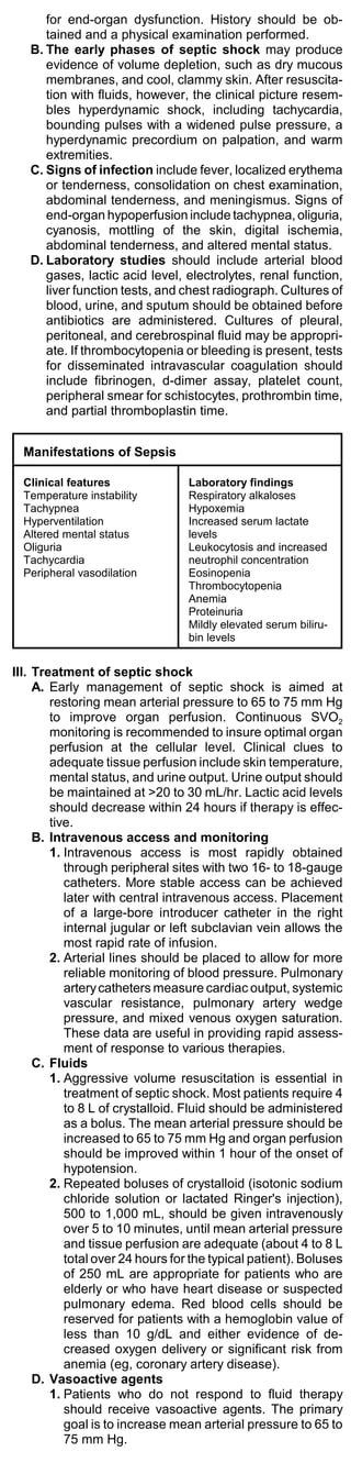 for end-organ dysfunction. History should be ob-
      tained and a physical examination performed.
   B. The early phases of septic shock may produce
      evidence of volume depletion, such as dry mucous
      membranes, and cool, clammy skin. After resuscita-
      tion with fluids, however, the clinical picture resem-
      bles hyperdynamic shock, including tachycardia,
      bounding pulses with a widened pulse pressure, a
      hyperdynamic precordium on palpation, and warm
      extremities.
   C. Signs of infection include fever, localized erythema
      or tenderness, consolidation on chest examination,
      abdominal tenderness, and meningismus. Signs of
      end-organ hypoperfusion include tachypnea, oliguria,
      cyanosis, mottling of the skin, digital ischemia,
      abdominal tenderness, and altered mental status.
   D. Laboratory studies should include arterial blood
      gases, lactic acid level, electrolytes, renal function,
      liver function tests, and chest radiograph. Cultures of
      blood, urine, and sputum should be obtained before
      antibiotics are administered. Cultures of pleural,
      peritoneal, and cerebrospinal fluid may be appropri-
      ate. If thrombocytopenia or bleeding is present, tests
      for disseminated intravascular coagulation should
      include fibrinogen, d-dimer assay, platelet count,
      peripheral smear for schistocytes, prothrombin time,
      and partial thromboplastin time.


  Manifestations of Sepsis

  Clinical features               Laboratory findings
  Temperature instability         Respiratory alkaloses
  Tachypnea                       Hypoxemia
  Hyperventilation                Increased serum lactate
  Altered mental status           levels
  Oliguria                        Leukocytosis and increased
  Tachycardia                     neutrophil concentration
  Peripheral vasodilation         Eosinopenia
                                  Thrombocytopenia
                                  Anemia
                                  Proteinuria
                                  Mildly elevated serum biliru-
                                  bin levels


III. Treatment of septic shock
     A. Early management of septic shock is aimed at
        restoring mean arterial pressure to 65 to 75 mm Hg
        to improve organ perfusion. Continuous SVO2
        monitoring is recommended to insure optimal organ
        perfusion at the cellular level. Clinical clues to
        adequate tissue perfusion include skin temperature,
        mental status, and urine output. Urine output should
        be maintained at >20 to 30 mL/hr. Lactic acid levels
        should decrease within 24 hours if therapy is effec-
        tive.
     B. Intravenous access and monitoring
        1. Intravenous access is most rapidly obtained
           through peripheral sites with two 16- to 18-gauge
           catheters. More stable access can be achieved
           later with central intravenous access. Placement
           of a large-bore introducer catheter in the right
           internal jugular or left subclavian vein allows the
           most rapid rate of infusion.
        2. Arterial lines should be placed to allow for more
           reliable monitoring of blood pressure. Pulmonary
           artery catheters measure cardiac output, systemic
           vascular resistance, pulmonary artery wedge
           pressure, and mixed venous oxygen saturation.
           These data are useful in providing rapid assess-
           ment of response to various therapies.
     C. Fluids
        1. Aggressive volume resuscitation is essential in
           treatment of septic shock. Most patients require 4
           to 8 L of crystalloid. Fluid should be administered
           as a bolus. The mean arterial pressure should be
           increased to 65 to 75 mm Hg and organ perfusion
           should be improved within 1 hour of the onset of
           hypotension.
        2. Repeated boluses of crystalloid (isotonic sodium
           chloride solution or lactated Ringer's injection),
           500 to 1,000 mL, should be given intravenously
           over 5 to 10 minutes, until mean arterial pressure
           and tissue perfusion are adequate (about 4 to 8 L
           total over 24 hours for the typical patient). Boluses
           of 250 mL are appropriate for patients who are
           elderly or who have heart disease or suspected
           pulmonary edema. Red blood cells should be
           reserved for patients with a hemoglobin value of
           less than 10 g/dL and either evidence of de-
           creased oxygen delivery or significant risk from
           anemia (eg, coronary artery disease).
     D. Vasoactive agents
        1. Patients who do not respond to fluid therapy
           should receive vasoactive agents. The primary
           goal is to increase mean arterial pressure to 65 to
           75 mm Hg.
 