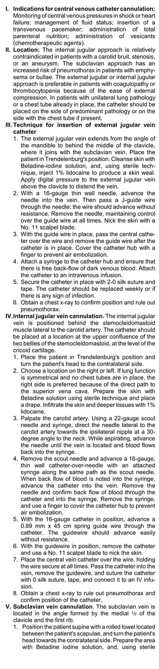 I. Indications for central venous catheter cannulation:
     Monitoring of central venous pressures in shock or heart
     failure; management of fluid status; insertion of a
     transvenous pacemaker; administration of total
     parenteral nutrition; administration of vesicants
     (chemotherapeutic agents).
II. Location: The internal jugular approach is relatively
     contraindicated in patients with a carotid bruit, stenosis,
     or an aneurysm. The subclavian approach has an
     increased risk of pneumothorax in patients with emphy-
     sema or bullae. The external jugular or internal jugular
     approach is preferable in patients with coagulopathy or
     thrombocytopenia because of the ease of external
     compression. In patients with unilateral lung pathology
     or a chest tube already in place, the catheter should be
     placed on the side of predominant pathology or on the
     side with the chest tube if present.
III. Technique for insertion of external jugular vein
     catheter
     1. The external jugular vein extends from the angle of
         the mandible to behind the middle of the clavicle,
         where it joins with the subclavian vein. Place the
         patient in Trendelenburg's position. Cleanse skin with
         Betadine-iodine solution, and, using sterile tech-
         nique, inject 1% lidocaine to produce a skin weal.
         Apply digital pressure to the external jugular vein
         above the clavicle to distend the vein.
     2. With a 16-gauge thin wall needle, advance the
         needle into the vein. Then pass a J-guide wire
         through the needle; the wire should advance without
         resistance. Remove the needle, maintaining control
         over the guide wire at all times. Nick the skin with a
         No. 11 scalpel blade.
     3. With the guide wire in place, pass the central cathe-
         ter over the wire and remove the guide wire after the
         catheter is in place. Cover the catheter hub with a
         finger to prevent air embolization.
     4. Attach a syringe to the catheter hub and ensure that
         there is free back-flow of dark venous blood. Attach
         the catheter to an intravenous infusion.
     5. Secure the catheter in place with 2-0 silk suture and
         tape. The catheter should be replaced weekly or if
         there is any sign of infection.
     6. Obtain a chest x-ray to confirm position and rule out
         pneumothorax.
IV.Internal jugular vein cannulation. The internal jugular
     vein is positioned behind the stemocleidomastoid
     muscle lateral to the carotid artery. The catheter should
     be placed at a location at the upper confluence of the
     two bellies of the stemocleidomastoid, at the level of the
     cricoid cartilage.
     1. Place the patient in Trendelenburg's position and
         turn the patient's head to the contralateral side.
     2. Choose a location on the right or left. If lung function
         is symmetrical and no chest tubes are in place, the
         right side is preferred because of the direct path to
         the superior vena cava. Prepare the skin with
         Betadine solution using sterile technique and place
         a drape. Infiltrate the skin and deeper tissues with 1%
         lidocaine.
     3. Palpate the carotid artery. Using a 22-gauge scout
         needle and syringe, direct the needle lateral to the
         carotid artery towards the ipsilateral nipple at a 30-
         degree angle to the neck. While aspirating, advance
         the needle until the vein is located and blood flows
         back into the syringe.
     4. Remove the scout needle and advance a 16-gauge,
         thin wall catheter-over-needle with an attached
         syringe along the same path as the scout needle.
         When back flow of blood is noted into the syringe,
         advance the catheter into the vein. Remove the
         needle and confirm back flow of blood through the
         catheter and into the syringe. Remove the syringe,
         and use a finger to cover the catheter hub to prevent
         air embolization.
     5. With the 16-gauge catheter in position, advance a
         0.89 mm x 45 cm spring guide wire through the
         catheter. The guidewire should advance easily
         without resistance.
     6. With the guidewire in position, remove the catheter
         and use a No. 11 scalpel blade to nick the skin.
     7. Place the central vein catheter over the wire, holding
         the wire secure at all times. Pass the catheter into the
         vein, remove the guidewire, and suture the catheter
         with 0 silk suture, tape, and connect it to an IV infu-
         sion.
     8. Obtain a chest x-ray to rule out pneumothorax and
         confirm position of the catheter.
V. Subclavian vein cannulation. The subclavian vein is
     located in the angle formed by the medial a of the
     clavicle and the first rib.
     1. Position the patient supine with a rolled towel located
          between the patient's scapulae, and turn the patient's
          head towards the contralateral side. Prepare the area
          with Betadine iodine solution, and, using sterile
 