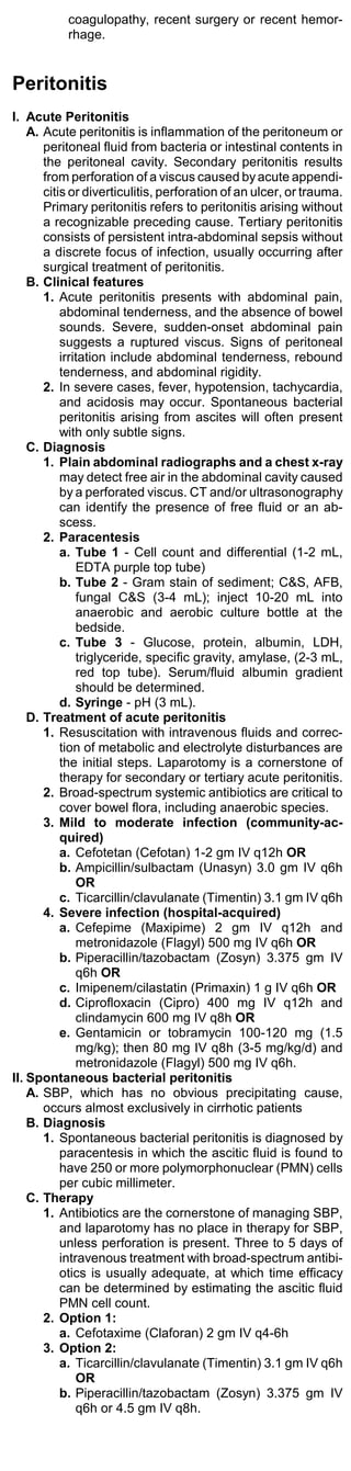 coagulopathy, recent surgery or recent hemor-
           rhage.


Peritonitis
I. Acute Peritonitis
    A. Acute peritonitis is inflammation of the peritoneum or
       peritoneal fluid from bacteria or intestinal contents in
       the peritoneal cavity. Secondary peritonitis results
       from perforation of a viscus caused by acute appendi-
       citis or diverticulitis, perforation of an ulcer, or trauma.
       Primary peritonitis refers to peritonitis arising without
       a recognizable preceding cause. Tertiary peritonitis
       consists of persistent intra-abdominal sepsis without
       a discrete focus of infection, usually occurring after
       surgical treatment of peritonitis.
    B. Clinical features
       1. Acute peritonitis presents with abdominal pain,
           abdominal tenderness, and the absence of bowel
           sounds. Severe, sudden-onset abdominal pain
           suggests a ruptured viscus. Signs of peritoneal
           irritation include abdominal tenderness, rebound
           tenderness, and abdominal rigidity.
       2. In severe cases, fever, hypotension, tachycardia,
           and acidosis may occur. Spontaneous bacterial
           peritonitis arising from ascites will often present
           with only subtle signs.
    C. Diagnosis
       1. Plain abdominal radiographs and a chest x-ray
           may detect free air in the abdominal cavity caused
           by a perforated viscus. CT and/or ultrasonography
           can identify the presence of free fluid or an ab-
           scess.
       2. Paracentesis
           a. Tube 1 - Cell count and differential (1-2 mL,
               EDTA purple top tube)
           b. Tube 2 - Gram stain of sediment; C&S, AFB,
               fungal C&S (3-4 mL); inject 10-20 mL into
               anaerobic and aerobic culture bottle at the
               bedside.
           c. Tube 3 - Glucose, protein, albumin, LDH,
               triglyceride, specific gravity, amylase, (2-3 mL,
               red top tube). Serum/fluid albumin gradient
               should be determined.
           d. Syringe - pH (3 mL).
    D. Treatment of acute peritonitis
       1. Resuscitation with intravenous fluids and correc-
           tion of metabolic and electrolyte disturbances are
           the initial steps. Laparotomy is a cornerstone of
           therapy for secondary or tertiary acute peritonitis.
       2. Broad-spectrum systemic antibiotics are critical to
           cover bowel flora, including anaerobic species.
       3. Mild to moderate infection (community-ac-
           quired)
           a. Cefotetan (Cefotan) 1-2 gm IV q12h OR
           b. Ampicillin/sulbactam (Unasyn) 3.0 gm IV q6h
               OR
           c. Ticarcillin/clavulanate (Timentin) 3.1 gm IV q6h
       4. Severe infection (hospital-acquired)
           a. Cefepime (Maxipime) 2 gm IV q12h and
               metronidazole (Flagyl) 500 mg IV q6h OR
           b. Piperacillin/tazobactam (Zosyn) 3.375 gm IV
               q6h OR
           c. Imipenem/cilastatin (Primaxin) 1 g IV q6h OR
           d. Ciprofloxacin (Cipro) 400 mg IV q12h and
               clindamycin 600 mg IV q8h OR
           e. Gentamicin or tobramycin 100-120 mg (1.5
               mg/kg); then 80 mg IV q8h (3-5 mg/kg/d) and
               metronidazole (Flagyl) 500 mg IV q6h.
II. Spontaneous bacterial peritonitis
    A. SBP, which has no obvious precipitating cause,
       occurs almost exclusively in cirrhotic patients
    B. Diagnosis
       1. Spontaneous bacterial peritonitis is diagnosed by
           paracentesis in which the ascitic fluid is found to
           have 250 or more polymorphonuclear (PMN) cells
           per cubic millimeter.
    C. Therapy
       1. Antibiotics are the cornerstone of managing SBP,
           and laparotomy has no place in therapy for SBP,
           unless perforation is present. Three to 5 days of
           intravenous treatment with broad-spectrum antibi-
           otics is usually adequate, at which time efficacy
           can be determined by estimating the ascitic fluid
           PMN cell count.
       2. Option 1:
           a. Cefotaxime (Claforan) 2 gm IV q4-6h
       3. Option 2:
           a. Ticarcillin/clavulanate (Timentin) 3.1 gm IV q6h
               OR
           b. Piperacillin/tazobactam (Zosyn) 3.375 gm IV
               q6h or 4.5 gm IV q8h.
 