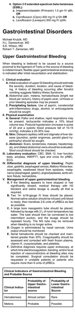 4. Option 3 if extended-spectrum beta-lactamase
        (ESBL):
        a. Imipenem/cilastatin (Primaxin) 1.0 gm IV q6h.
           OR
        b. Ciprofloxacin (Cipro) 400 mg IV q12h OR
        c. Levofloxacin (Levaquin) 500 mg IV q24h.



Gastrointestinal Disorders
Michael Krutzik, MD
H.L. Daneschvar, MD
S.E. Wilson, MD
Roham T. Zamanian, MD

Upper Gastrointestinal Bleeding
When bleeding is believed to be caused by a source
proximal to the ligament of Treitz or the source of bleeding
is indeterminant, flexible upper gastrointestinal endoscopy
is indicated after initial resuscitation and stabilization.

I. Clinical evaluation
    A. Initial evaluation of upper GI bleeding should estimate
       the severity, duration, location, and cause of bleed-
       ing. A history of bleeding occurring after forceful
       vomiting suggests Mallory-Weiss Syndrome.
    B. Abdominal pain, melena, hematochezia (bright red
       blood per rectum), history of peptic ulcer, cirrhosis or
       prior bleeding episodes may be present.
    C. Precipitating factors. Use of aspirin, nonsteroidal
       anti-inflammatory drugs, alcohol, or anticoagulants
       should be sought.
II. Physical examination
    A. General: Pallor and shallow, rapid respirations may
       be present; tachycardia indicates a 10% blood
       volume loss. Postural hypotension (increase in pulse
       of 20 and a systolic blood pressure fall of 10-15
       mmHg), indicates a 20-30% loss.
    B. Skin: Delayed capillary refill and stigmata of liver dis-
       ease (jaundice, spider angiomas, parotid gland hy-
       pertrophy) should be sought.
    C. Abdomen: Scars, tenderness, masses, hepatomeg-
       aly, and dilated abdominal veins should be evaluated.
       Stool occult blood should be checked.
III. Laboratory evaluation: CBC, SMA 12, liver function
     tests, amylase, INR/PTT, type and cross for pRBC,
     ECG.
IV. Differential diagnosis of upper bleeding: Peptic
     ulcer, gastritis, esophageal varices, Mallory-Weiss tear,
     esophagitis, swallowed blood from epistaxis, malig-
     nancy (esophageal, gastric), angiodysplasias, aorto-en-
     teric fistula, hematobilia.
V. Management of upper gastrointestinal bleeding
     A. If the bleeding appears to have stopped or has
         significantly slowed, medical therapy with H2
         blockers and saline lavage is usually all that is
         required.
     B. Two 14- to16-gauge IV lines should be placed.
         Normal saline solution should be infused until blood
         is ready, then transfuse 2-6 units of pRBCs as fast
         as possible.
     C. A large bore nasogastric tube should be placed,
         followed by lavage with 2 L of room temperature tap
         water. The tube should then be connected to low
         intermittent suction, and the lavage should be
         repeated hourly. The NG tube may be removed
         when bleeding is no longer active.
     D. Oxygen is administered by nasal cannula. Urine
         output should be monitored.
     E. Serial hematocrits should be checked and main-
         tained greater than 30%. Coagulopathy should be
         assessed and corrected with fresh frozen plasma,
         vitamin K, cryoprecipitate, and platelets.
     F. Definitive diagnosis requires upper endoscopy, at
         which time electrocoagulation, banding, and/or local
         injection of vasoconstrictors at bleeding sites may
         be completed. Surgical consultation should be
         requested in unstable patients or patients who
         require more than 6 units of pRBCs.

 Clinical Indicators of Gastrointestinal Bleeding
 and Probable Source

                      Probability of        Probability of
                      Upper Gastro-         Lower Gastro-
 Clinical Indica-     intestinal            intestinal
 tor                  source                Source

 Hematemesis          Almost certain        Rare

 Melena               Probable              Possible
 