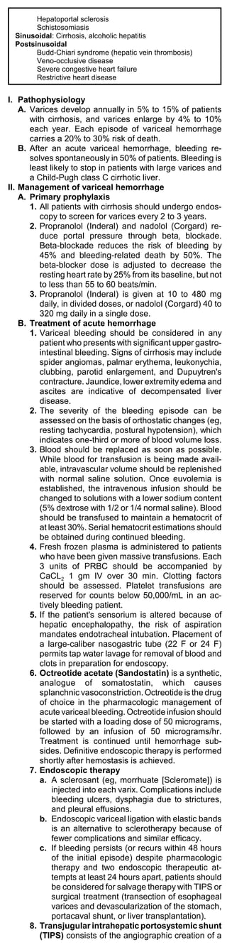 Hepatoportal sclerosis
        Schistosomiasis
  Sinusoidal: Cirrhosis, alcoholic hepatitis
  Postsinusoidal
        Budd-Chiari syndrome (hepatic vein thrombosis)
        Veno-occlusive disease
        Severe congestive heart failure
        Restrictive heart disease


I. Pathophysiology
    A. Varices develop annually in 5% to 15% of patients
       with cirrhosis, and varices enlarge by 4% to 10%
       each year. Each episode of variceal hemorrhage
       carries a 20% to 30% risk of death.
    B. After an acute variceal hemorrhage, bleeding re-
       solves spontaneously in 50% of patients. Bleeding is
       least likely to stop in patients with large varices and
       a Child-Pugh class C cirrhotic liver.
II. Management of variceal hemorrhage
    A. Primary prophylaxis
       1. All patients with cirrhosis should undergo endos-
          copy to screen for varices every 2 to 3 years.
       2. Propranolol (Inderal) and nadolol (Corgard) re-
          duce portal pressure through beta blockade.
                                                 2

          Beta-blockade reduces the risk of bleeding by
          45% and bleeding-related death by 50%. The
          beta-blocker dose is adjusted to decrease the
          resting heart rate by 25% from its baseline, but not
          to less than 55 to 60 beats/min.
       3. Propranolol (Inderal) is given at 10 to 480 mg
          daily, in divided doses, or nadolol (Corgard) 40 to
          320 mg daily in a single dose.
    B. Treatment of acute hemorrhage
       1. Variceal bleeding should be considered in any
          patient who presents with significant upper gastro-
          intestinal bleeding. Signs of cirrhosis may include
          spider angiomas, palmar erythema, leukonychia,
          clubbing, parotid enlargement, and Dupuytren's
          contracture. Jaundice, lower extremity edema and
          ascites are indicative of decompensated liver
          disease.
       2. The severity of the bleeding episode can be
          assessed on the basis of orthostatic changes (eg,
          resting tachycardia, postural hypotension), which
          indicates one-third or more of blood volume loss.
       3. Blood should be replaced as soon as possible.
          While blood for transfusion is being made avail-
          able, intravascular volume should be replenished
          with normal saline solution. Once euvolemia is
          established, the intravenous infusion should be
          changed to solutions with a lower sodium content
          (5% dextrose with 1/2 or 1/4 normal saline). Blood
          should be transfused to maintain a hematocrit of
          at least 30%. Serial hematocrit estimations should
          be obtained during continued bleeding.
       4. Fresh frozen plasma is administered to patients
          who have been given massive transfusions. Each
          3 units of PRBC should be accompanied by
          CaCL2 1 gm IV over 30 min. Clotting factors
          should be assessed. Platelet transfusions are
          reserved for counts below 50,000/mL in an ac-
          tively bleeding patient.
       5. If the patient's sensorium is altered because of
          hepatic encephalopathy, the risk of aspiration
          mandates endotracheal intubation. Placement of
          a large-caliber nasogastric tube (22 F or 24 F)
          permits tap water lavage for removal of blood and
          clots in preparation for endoscopy.
       6. Octreotide acetate (Sandostatin) is a synthetic,
          analogue of somatostatin, which causes
          splanchnic vasoconstriction. Octreotide is the drug
          of choice in the pharmacologic management of
          acute variceal bleeding. Octreotide infusion should
          be started with a loading dose of 50 micrograms,
          followed by an infusion of 50 micrograms/hr.
          Treatment is continued until hemorrhage sub-
          sides. Definitive endoscopic therapy is performed
          shortly after hemostasis is achieved.
       7. Endoscopic therapy
          a. A sclerosant (eg, morrhuate [Scleromate]) is
              injected into each varix. Complications include
              bleeding ulcers, dysphagia due to strictures,
              and pleural effusions.
          b. Endoscopic variceal ligation with elastic bands
              is an alternative to sclerotherapy because of
              fewer complications and similar efficacy.
          c. If bleeding persists (or recurs within 48 hours
              of the initial episode) despite pharmacologic
              therapy and two endoscopic therapeutic at-
              tempts at least 24 hours apart, patients should
              be considered for salvage therapy with TIPS or
              surgical treatment (transection of esophageal
              varices and devascularization of the stomach,
              portacaval shunt, or liver transplantation).
       8. Transjugular intrahepatic portosystemic shunt
          (TIPS) consists of the angiographic creation of a
 