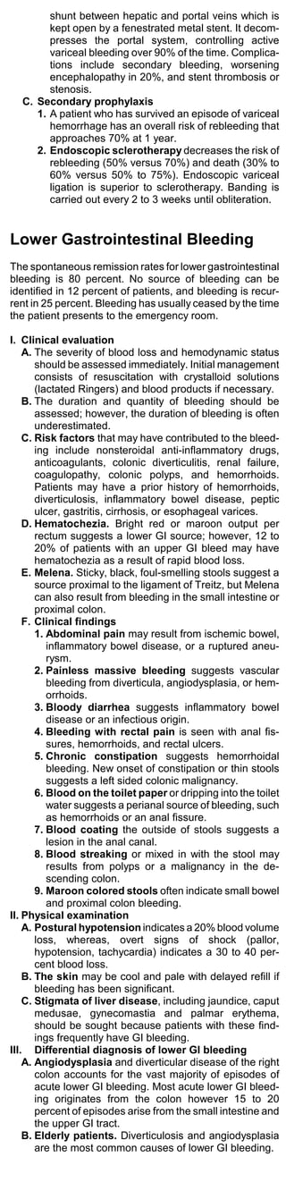 shunt between hepatic and portal veins which is
        kept open by a fenestrated metal stent. It decom-
        presses the portal system, controlling active
        variceal bleeding over 90% of the time. Complica-
        tions include secondary bleeding, worsening
        encephalopathy in 20%, and stent thrombosis or
        stenosis.
  C. Secondary prophylaxis
     1. A patient who has survived an episode of variceal
        hemorrhage has an overall risk of rebleeding that
        approaches 70% at 1 year.
     2. Endoscopic sclerotherapy decreases the risk of
        rebleeding (50% versus 70%) and death (30% to
        60% versus 50% to 75%). Endoscopic variceal
        ligation is superior to sclerotherapy. Banding is
        carried out every 2 to 3 weeks until obliteration.


Lower Gastrointestinal Bleeding
The spontaneous remission rates for lower gastrointestinal
bleeding is 80 percent. No source of bleeding can be
identified in 12 percent of patients, and bleeding is recur-
rent in 25 percent. Bleeding has usually ceased by the time
the patient presents to the emergency room.

I. Clinical evaluation
    A. The severity of blood loss and hemodynamic status
       should be assessed immediately. Initial management
       consists of resuscitation with crystalloid solutions
       (lactated Ringers) and blood products if necessary.
    B. The duration and quantity of bleeding should be
       assessed; however, the duration of bleeding is often
       underestimated.
    C. Risk factors that may have contributed to the bleed-
       ing include nonsteroidal anti-inflammatory drugs,
       anticoagulants, colonic diverticulitis, renal failure,
       coagulopathy, colonic polyps, and hemorrhoids.
       Patients may have a prior history of hemorrhoids,
       diverticulosis, inflammatory bowel disease, peptic
       ulcer, gastritis, cirrhosis, or esophageal varices.
    D. Hematochezia. Bright red or maroon output per
       rectum suggests a lower GI source; however, 12 to
       20% of patients with an upper GI bleed may have
       hematochezia as a result of rapid blood loss.
    E. Melena. Sticky, black, foul-smelling stools suggest a
       source proximal to the ligament of Treitz, but Melena
       can also result from bleeding in the small intestine or
       proximal colon.
    F. Clinical findings
       1. Abdominal pain may result from ischemic bowel,
          inflammatory bowel disease, or a ruptured aneu-
          rysm.
       2. Painless massive bleeding suggests vascular
          bleeding from diverticula, angiodysplasia, or hem-
          orrhoids.
       3. Bloody diarrhea suggests inflammatory bowel
          disease or an infectious origin.
       4. Bleeding with rectal pain is seen with anal fis-
          sures, hemorrhoids, and rectal ulcers.
       5. Chronic constipation suggests hemorrhoidal
          bleeding. New onset of constipation or thin stools
          suggests a left sided colonic malignancy.
       6. Blood on the toilet paper or dripping into the toilet
          water suggests a perianal source of bleeding, such
          as hemorrhoids or an anal fissure.
       7. Blood coating the outside of stools suggests a
          lesion in the anal canal.
       8. Blood streaking or mixed in with the stool may
          results from polyps or a malignancy in the de-
          scending colon.
       9. Maroon colored stools often indicate small bowel
          and proximal colon bleeding.
II. Physical examination
    A. Postural hypotension indicates a 20% blood volume
       loss, whereas, overt signs of shock (pallor,
       hypotension, tachycardia) indicates a 30 to 40 per-
       cent blood loss.
    B. The skin may be cool and pale with delayed refill if
       bleeding has been significant.
    C. Stigmata of liver disease, including jaundice, caput
       medusae, gynecomastia and palmar erythema,
       should be sought because patients with these find-
       ings frequently have GI bleeding.
III. Differential diagnosis of lower GI bleeding
    A. Angiodysplasia and diverticular disease of the right
       colon accounts for the vast majority of episodes of
       acute lower GI bleeding. Most acute lower GI bleed-
       ing originates from the colon however 15 to 20
       percent of episodes arise from the small intestine and
       the upper GI tract.
    B. Elderly patients. Diverticulosis and angiodysplasia
       are the most common causes of lower GI bleeding.
 