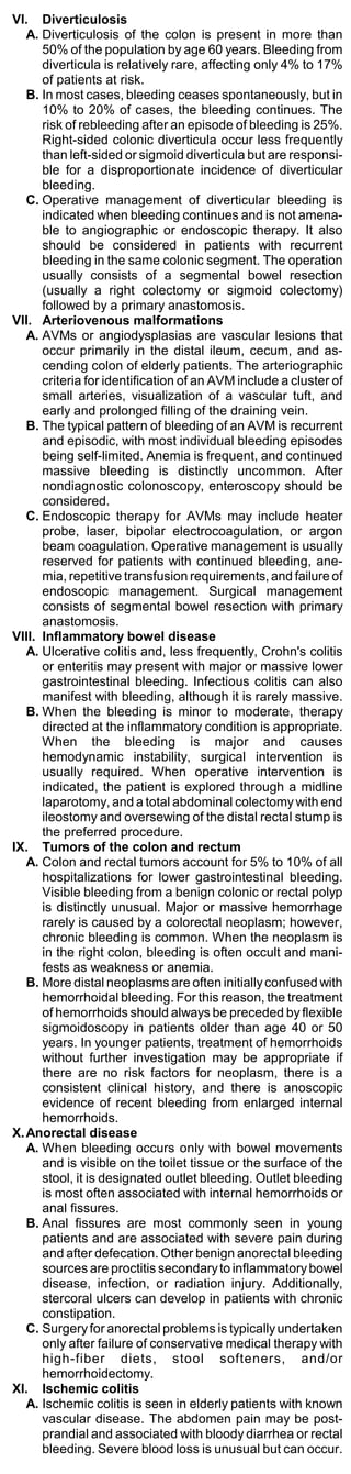 VI. Diverticulosis
   A. Diverticulosis of the colon is present in more than
      50% of the population by age 60 years. Bleeding from
      diverticula is relatively rare, affecting only 4% to 17%
      of patients at risk.
   B. In most cases, bleeding ceases spontaneously, but in
      10% to 20% of cases, the bleeding continues. The
      risk of rebleeding after an episode of bleeding is 25%.
      Right-sided colonic diverticula occur less frequently
      than left-sided or sigmoid diverticula but are responsi-
      ble for a disproportionate incidence of diverticular
      bleeding.
   C. Operative management of diverticular bleeding is
      indicated when bleeding continues and is not amena-
      ble to angiographic or endoscopic therapy. It also
      should be considered in patients with recurrent
      bleeding in the same colonic segment. The operation
      usually consists of a segmental bowel resection
      (usually a right colectomy or sigmoid colectomy)
      followed by a primary anastomosis.
VII. Arteriovenous malformations
   A. AVMs or angiodysplasias are vascular lesions that
      occur primarily in the distal ileum, cecum, and as-
      cending colon of elderly patients. The arteriographic
      criteria for identification of an AVM include a cluster of
      small arteries, visualization of a vascular tuft, and
      early and prolonged filling of the draining vein.
   B. The typical pattern of bleeding of an AVM is recurrent
      and episodic, with most individual bleeding episodes
      being self-limited. Anemia is frequent, and continued
      massive bleeding is distinctly uncommon. After
      nondiagnostic colonoscopy, enteroscopy should be
      considered.
   C. Endoscopic therapy for AVMs may include heater
      probe, laser, bipolar electrocoagulation, or argon
      beam coagulation. Operative management is usually
      reserved for patients with continued bleeding, ane-
      mia, repetitive transfusion requirements, and failure of
      endoscopic management. Surgical management
      consists of segmental bowel resection with primary
      anastomosis.
VIII. Inflammatory bowel disease
   A. Ulcerative colitis and, less frequently, Crohn's colitis
      or enteritis may present with major or massive lower
      gastrointestinal bleeding. Infectious colitis can also
      manifest with bleeding, although it is rarely massive.
   B. When the bleeding is minor to moderate, therapy
      directed at the inflammatory condition is appropriate.
      When the bleeding is major and causes
      hemodynamic instability, surgical intervention is
      usually required. When operative intervention is
      indicated, the patient is explored through a midline
      laparotomy, and a total abdominal colectomy with end
      ileostomy and oversewing of the distal rectal stump is
      the preferred procedure.
IX. Tumors of the colon and rectum
   A. Colon and rectal tumors account for 5% to 10% of all
      hospitalizations for lower gastrointestinal bleeding.
      Visible bleeding from a benign colonic or rectal polyp
      is distinctly unusual. Major or massive hemorrhage
      rarely is caused by a colorectal neoplasm; however,
      chronic bleeding is common. When the neoplasm is
      in the right colon, bleeding is often occult and mani-
      fests as weakness or anemia.
   B. More distal neoplasms are often initially confused with
      hemorrhoidal bleeding. For this reason, the treatment
      of hemorrhoids should always be preceded by flexible
      sigmoidoscopy in patients older than age 40 or 50
      years. In younger patients, treatment of hemorrhoids
      without further investigation may be appropriate if
      there are no risk factors for neoplasm, there is a
      consistent clinical history, and there is anoscopic
      evidence of recent bleeding from enlarged internal
      hemorrhoids.
X. Anorectal disease
   A. When bleeding occurs only with bowel movements
      and is visible on the toilet tissue or the surface of the
      stool, it is designated outlet bleeding. Outlet bleeding
      is most often associated with internal hemorrhoids or
      anal fissures.
   B. Anal fissures are most commonly seen in young
      patients and are associated with severe pain during
      and after defecation. Other benign anorectal bleeding
      sources are proctitis secondary to inflammatory bowel
      disease, infection, or radiation injury. Additionally,
      stercoral ulcers can develop in patients with chronic
      constipation.
   C. Surgery for anorectal problems is typically undertaken
      only after failure of conservative medical therapy with
      high-fiber diets, stool softeners, and/or
      hemorrhoidectomy.
XI. Ischemic colitis
   A. Ischemic colitis is seen in elderly patients with known
      vascular disease. The abdomen pain may be post-
      prandial and associated with bloody diarrhea or rectal
      bleeding. Severe blood loss is unusual but can occur.
 