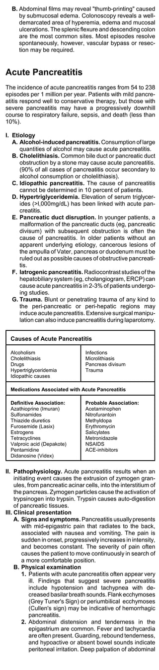 B. Abdominal films may reveal "thumb-printing" caused
     by submucosal edema. Colonoscopy reveals a well-
     demarcated area of hyperemia, edema and mucosal
     ulcerations. The splenic flexure and descending colon
     are the most common sites. Most episodes resolve
     spontaneously, however, vascular bypass or resec-
     tion may be required.


Acute Pancreatitis
The incidence of acute pancreatitis ranges from 54 to 238
episodes per 1 million per year. Patients with mild pancre-
atitis respond well to conservative therapy, but those with
severe pancreatitis may have a progressively downhill
course to respiratory failure, sepsis, and death (less than
10%).

I. Etiology
   A. Alcohol-induced pancreatitis. Consumption of large
      quantities of alcohol may cause acute pancreatitis.
   B. Cholelithiasis. Common bile duct or pancreatic duct
      obstruction by a stone may cause acute pancreatitis.
      (90% of all cases of pancreatitis occur secondary to
      alcohol consumption or cholelithiasis).
   C. Idiopathic pancreatitis. The cause of pancreatitis
      cannot be determined in 10 percent of patients.
   D. Hypertriglyceridemia. Elevation of serum triglycer-
      ides (>l,000mg/dL) has been linked with acute pan-
      creatitis.
   E. Pancreatic duct disruption. In younger patients, a
      malformation of the pancreatic ducts (eg, pancreatic
      divisum) with subsequent obstruction is often the
      cause of pancreatitis. In older patients without an
      apparent underlying etiology, cancerous lesions of
      the ampulla of Vater, pancreas or duodenum must be
      ruled out as possible causes of obstructive pancreati-
      tis.
   F. Iatrogenic pancreatitis. Radiocontrast studies of the
      hepatobiliary system (eg, cholangiogram, ERCP) can
      cause acute pancreatitis in 2-3% of patients undergo-
      ing studies.
   G. Trauma. Blunt or penetrating trauma of any kind to
      the peri-pancreatic or peri-hepatic regions may
      induce acute pancreatitis. Extensive surgical manipu-
      lation can also induce pancreatitis during laparotomy.


  Causes of Acute Pancreatitis

  Alcoholism                      Infections
  Cholelithiasis                  Microlithiasis
  Drugs                           Pancreas divisum
  Hypertriglyceridemia            Trauma
  Idiopathic causes

  Medications Associated with Acute Pancreatitis

  Definitive Association:         Probable Association:
  Azathioprine (Imuran)           Acetaminophen
  Sulfonamides                    Nitrofurantoin
  Thiazide diuretics              Methyldopa
  Furosemide (Lasix)              Erythromycin
  Estrogens                       Salicylates
  Tetracyclines                   Metronidazole
  Valproic acid (Depakote)        NSAIDS
  Pentamidine                     ACE-inhibitors
  Didanosine (Videx)


II. Pathophysiology. Acute pancreatitis results when an
     initiating event causes the extrusion of zymogen gran-
     ules, from pancreatic acinar cells, into the interstitium of
     the pancreas. Zymogen particles cause the activation of
     trypsinogen into trypsin. Trypsin causes auto-digestion
     of pancreatic tissues.
III. Clinical presentation
     A. Signs and symptoms. Pancreatitis usually presents
         with mid-epigastric pain that radiates to the back,
         associated with nausea and vomiting. The pain is
         sudden in onset, progressively increases in intensity,
         and becomes constant. The severity of pain often
         causes the patient to move continuously in search of
         a more comfortable position.
     B. Physical examination
         1. Patients with acute pancreatitis often appear very
             ill. Findings that suggest severe pancreatitis
             include hypotension and tachypnea with de-
             creased basilar breath sounds. Flank ecchymoses
             (Grey Tuner's Sign) or periumbilical ecchymoses
             (Cullen's sign) may be indicative of hemorrhagic
             pancreatitis.
         2. Abdominal distension and tenderness in the
             epigastrium are common. Fever and tachycardia
             are often present. Guarding, rebound tenderness,
             and hypoactive or absent bowel sounds indicate
             peritoneal irritation. Deep palpation of abdominal
 