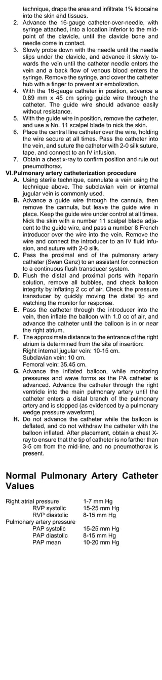 technique, drape the area and infiltrate 1% lidocaine
      into the skin and tissues.
   2. Advance the 16-gauge catheter-over-needle, with
      syringe attached, into a location inferior to the mid-
      point of the clavicle, until the clavicle bone and
      needle come in contact.
   3. Slowly probe down with the needle until the needle
      slips under the clavicle, and advance it slowly to-
      wards the vein until the catheter needle enters the
      vein and a back flow of venous blood enters the
      syringe. Remove the syringe, and cover the catheter
      hub with a finger to prevent air embolization.
   4. With the 16-gauge catheter in position, advance a
      0.89 mm x 45 cm spring guide wire through the
      catheter. The guide wire should advance easily
      without resistance.
   5. With the guide wire in position, remove the catheter,
      and use a No. 11 scalpel blade to nick the skin.
   6. Place the central line catheter over the wire, holding
      the wire secure at all times. Pass the catheter into
      the vein, and suture the catheter with 2-0 silk suture,
      tape, and connect to an IV infusion.
   7. Obtain a chest x-ray to confirm position and rule out
      pneumothorax.
VI.Pulmonary artery catheterization procedure
   A. Using sterile technique, cannulate a vein using the
      technique above. The subclavian vein or internal
      jugular vein is commonly used.
   B. Advance a guide wire through the cannula, then
      remove the cannula, but leave the guide wire in
      place. Keep the guide wire under control at all times.
      Nick the skin with a number 11 scalpel blade adja-
      cent to the guide wire, and pass a number 8 French
      introducer over the wire into the vein. Remove the
      wire and connect the introducer to an IV fluid infu-
      sion, and suture with 2-0 silk.
   C. Pass the proximal end of the pulmonary artery
      catheter (Swan Ganz) to an assistant for connection
      to a continuous flush transducer system.
   D. Flush the distal and proximal ports with heparin
      solution, remove all bubbles, and check balloon
      integrity by inflating 2 cc of air. Check the pressure
      transducer by quickly moving the distal tip and
      watching the monitor for response.
   E. Pass the catheter through the introducer into the
      vein, then inflate the balloon with 1.0 cc of air, and
      advance the catheter until the balloon is in or near
      the right atrium.
   F. The approximate distance to the entrance of the right
      atrium is determined from the site of insertion:
      Right internal jugular vein: 10-15 cm.
      Subclavian vein: 10 cm.
      Femoral vein: 35.45 cm.
   G. Advance the inflated balloon, while monitoring
      pressures and wave forms as the PA catheter is
      advanced. Advance the catheter through the right
      ventricle into the main pulmonary artery until the
      catheter enters a distal branch of the pulmonary
      artery and is stopped (as evidenced by a pulmonary
      wedge pressure waveform).
   H. Do not advance the catheter while the balloon is
      deflated, and do not withdraw the catheter with the
      balloon inflated. After placement, obtain a chest X-
      ray to ensure that the tip of catheter is no farther than
      3-5 cm from the mid-line, and no pneumothorax is
      present.


Normal Pulmonary Artery Catheter
Values
Right atrial pressure          1-7 mm Hg
           RVP systolic        15-25 mm Hg
           RVP diastolic       8-15 mm Hg
Pulmonary artery pressure
           PAP systolic        15-25 mm Hg
           PAP diastolic       8-15 mm Hg
           PAP mean            10-20 mm Hg
 