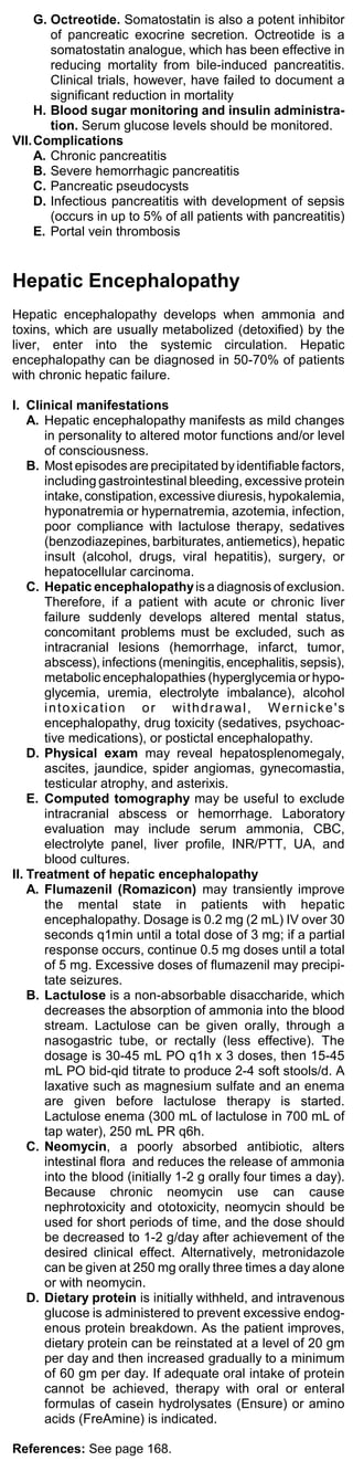 G. Octreotide. Somatostatin is also a potent inhibitor
        of pancreatic exocrine secretion. Octreotide is a
        somatostatin analogue, which has been effective in
        reducing mortality from bile-induced pancreatitis.
        Clinical trials, however, have failed to document a
        significant reduction in mortality
     H. Blood sugar monitoring and insulin administra-
        tion. Serum glucose levels should be monitored.
VII. Complications
     A. Chronic pancreatitis
     B. Severe hemorrhagic pancreatitis
     C. Pancreatic pseudocysts
     D. Infectious pancreatitis with development of sepsis
        (occurs in up to 5% of all patients with pancreatitis)
     E. Portal vein thrombosis


Hepatic Encephalopathy
Hepatic encephalopathy develops when ammonia and
toxins, which are usually metabolized (detoxified) by the
liver, enter into the systemic circulation. Hepatic
encephalopathy can be diagnosed in 50-70% of patients
with chronic hepatic failure.

I. Clinical manifestations
    A. Hepatic encephalopathy manifests as mild changes
       in personality to altered motor functions and/or level
       of consciousness.
    B. Most episodes are precipitated by identifiable factors,
       including gastrointestinal bleeding, excessive protein
       intake, constipation, excessive diuresis, hypokalemia,
       hyponatremia or hypernatremia, azotemia, infection,
       poor compliance with lactulose therapy, sedatives
       (benzodiazepines, barbiturates, antiemetics), hepatic
       insult (alcohol, drugs, viral hepatitis), surgery, or
       hepatocellular carcinoma.
    C. Hepatic encephalopathy is a diagnosis of exclusion.
       Therefore, if a patient with acute or chronic liver
       failure suddenly develops altered mental status,
       concomitant problems must be excluded, such as
       intracranial lesions (hemorrhage, infarct, tumor,
       abscess), infections (meningitis, encephalitis, sepsis),
       metabolic encephalopathies (hyperglycemia or hypo-
       glycemia, uremia, electrolyte imbalance), alcohol
       i n t o xi c a t i o n o r wi t h d r a wa l , W e r n i c k e ' s
       encephalopathy, drug toxicity (sedatives, psychoac-
       tive medications), or postictal encephalopathy.
    D. Physical exam may reveal hepatosplenomegaly,
       ascites, jaundice, spider angiomas, gynecomastia,
       testicular atrophy, and asterixis.
    E. Computed tomography may be useful to exclude
       intracranial abscess or hemorrhage. Laboratory
       evaluation may include serum ammonia, CBC,
       electrolyte panel, liver profile, INR/PTT, UA, and
       blood cultures.
II. Treatment of hepatic encephalopathy
    A. Flumazenil (Romazicon) may transiently improve
       the mental state in patients with hepatic
       encephalopathy. Dosage is 0.2 mg (2 mL) IV over 30
       seconds q1min until a total dose of 3 mg; if a partial
       response occurs, continue 0.5 mg doses until a total
       of 5 mg. Excessive doses of flumazenil may precipi-
       tate seizures.
    B. Lactulose is a non-absorbable disaccharide, which
       decreases the absorption of ammonia into the blood
       stream. Lactulose can be given orally, through a
       nasogastric tube, or rectally (less effective). The
       dosage is 30-45 mL PO q1h x 3 doses, then 15-45
       mL PO bid-qid titrate to produce 2-4 soft stools/d. A
       laxative such as magnesium sulfate and an enema
       are given before lactulose therapy is started.
       Lactulose enema (300 mL of lactulose in 700 mL of
       tap water), 250 mL PR q6h.
    C. Neomycin, a poorly absorbed antibiotic, alters
       intestinal flora and reduces the release of ammonia
       into the blood (initially 1-2 g orally four times a day).
       Because chronic neomycin use can cause
       nephrotoxicity and ototoxicity, neomycin should be
       used for short periods of time, and the dose should
       be decreased to 1-2 g/day after achievement of the
       desired clinical effect. Alternatively, metronidazole
       can be given at 250 mg orally three times a day alone
       or with neomycin.
    D. Dietary protein is initially withheld, and intravenous
       glucose is administered to prevent excessive endog-
       enous protein breakdown. As the patient improves,
       dietary protein can be reinstated at a level of 20 gm
       per day and then increased gradually to a minimum
       of 60 gm per day. If adequate oral intake of protein
       cannot be achieved, therapy with oral or enteral
       formulas of casein hydrolysates (Ensure) or amino
       acids (FreAmine) is indicated.

References: See page 168.
 
