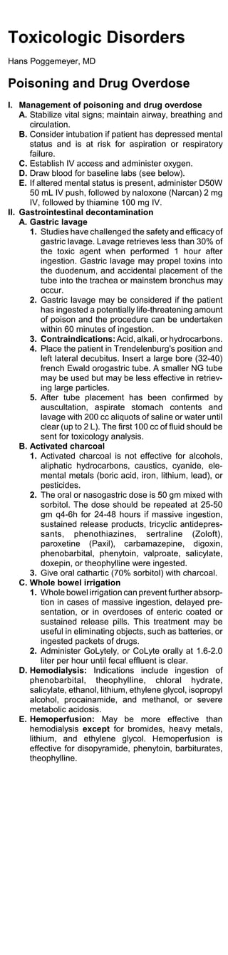 Toxicologic Disorders
Hans Poggemeyer, MD

Poisoning and Drug Overdose
I. Management of poisoning and drug overdose
    A. Stabilize vital signs; maintain airway, breathing and
       circulation.
    B. Consider intubation if patient has depressed mental
       status and is at risk for aspiration or respiratory
       failure.
    C. Establish IV access and administer oxygen.
    D. Draw blood for baseline labs (see below).
    E. If altered mental status is present, administer D50W
       50 mL IV push, followed by naloxone (Narcan) 2 mg
       IV, followed by thiamine 100 mg IV.
II. Gastrointestinal decontamination
    A. Gastric lavage
       1. Studies have challenged the safety and efficacy of
           gastric lavage. Lavage retrieves less than 30% of
           the toxic agent when performed 1 hour after
           ingestion. Gastric lavage may propel toxins into
           the duodenum, and accidental placement of the
           tube into the trachea or mainstem bronchus may
           occur.
       2. Gastric lavage may be considered if the patient
           has ingested a potentially life-threatening amount
           of poison and the procedure can be undertaken
           within 60 minutes of ingestion.
       3. Contraindications: Acid, alkali, or hydrocarbons.
       4. Place the patient in Trendelenburg's position and
           left lateral decubitus. Insert a large bore (32-40)
           french Ewald orogastric tube. A smaller NG tube
           may be used but may be less effective in retriev-
           ing large particles.
       5. After tube placement has been confirmed by
           auscultation, aspirate stomach contents and
           lavage with 200 cc aliquots of saline or water until
           clear (up to 2 L). The first 100 cc of fluid should be
           sent for toxicology analysis.
    B. Activated charcoal
       1. Activated charcoal is not effective for alcohols,
           aliphatic hydrocarbons, caustics, cyanide, ele-
           mental metals (boric acid, iron, lithium, lead), or
           pesticides.
       2. The oral or nasogastric dose is 50 gm mixed with
           sorbitol. The dose should be repeated at 25-50
           gm q4-6h for 24-48 hours if massive ingestion,
           sustained release products, tricyclic antidepres-
           sants, phenothiazines, sertraline (Zoloft),
           paroxetine (Paxil), carbamazepine, digoxin,
           phenobarbital, phenytoin, valproate, salicylate,
           doxepin, or theophylline were ingested.
       3. Give oral cathartic (70% sorbitol) with charcoal.
    C. Whole bowel irrigation
       1. Whole bowel irrigation can prevent further absorp-
           tion in cases of massive ingestion, delayed pre-
           sentation, or in overdoses of enteric coated or
           sustained release pills. This treatment may be
           useful in eliminating objects, such as batteries, or
           ingested packets of drugs.
       2. Administer GoLytely, or CoLyte orally at 1.6-2.0
           liter per hour until fecal effluent is clear.
    D. Hemodialysis: Indications include ingestion of
       phenobarbital, theophylline, chloral hydrate,
       salicylate, ethanol, lithium, ethylene glycol, isopropyl
       alcohol, procainamide, and methanol, or severe
       metabolic acidosis.
    E. Hemoperfusion: May be more effective than
       hemodialysis except for bromides, heavy metals,
       lithium, and ethylene glycol. Hemoperfusion is
       effective for disopyramide, phenytoin, barbiturates,
       theophylline.
 