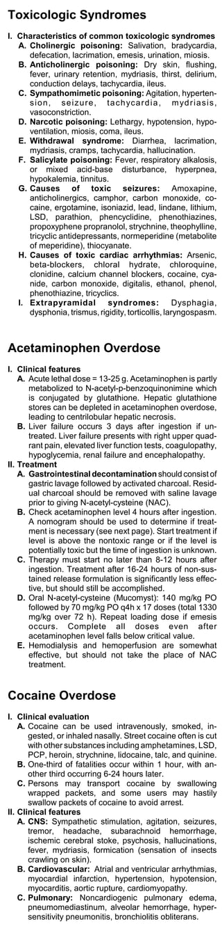 Toxicologic Syndromes
I. Characteristics of common toxicologic syndromes
   A. Cholinergic poisoning: Salivation, bradycardia,
      defecation, lacrimation, emesis, urination, miosis.
   B. Anticholinergic poisoning: Dry skin, flushing,
      fever, urinary retention, mydriasis, thirst, delirium,
      conduction delays, tachycardia, ileus.
   C. Sympathomimetic poisoning: Agitation, hyperten-
      s i o n , s e i z u r e , t a c h yc a r d i a , m yd r i a s i s ,
      vasoconstriction.
   D. Narcotic poisoning: Lethargy, hypotension, hypo-
      ventilation, miosis, coma, ileus.
   E. Withdrawal syndrome: Diarrhea, lacrimation,
      mydriasis, cramps, tachycardia, hallucination.
   F. Salicylate poisoning: Fever, respiratory alkalosis,
      or mixed acid-base disturbance, hyperpnea,
      hypokalemia, tinnitus.
   G. Causes of toxic seizures: Amoxapine,
      anticholinergics, camphor, carbon monoxide, co-
      caine, ergotamine, isoniazid, lead, lindane, lithium,
      LSD, parathion, phencyclidine, phenothiazines,
      propoxyphene propranolol, strychnine, theophylline,
      tricyclic antidepressants, normeperidine (metabolite
      of meperidine), thiocyanate.
   H. Causes of toxic cardiac arrhythmias: Arsenic,
      beta-blockers, chloral hydrate, chloroquine,
      clonidine, calcium channel blockers, cocaine, cya-
      nide, carbon monoxide, digitalis, ethanol, phenol,
      phenothiazine, tricyclics.
   I. Extrapyramidal syndromes: Dysphagia,
      dysphonia, trismus, rigidity, torticollis, laryngospasm.



Acetaminophen Overdose
I. Clinical features
    A. Acute lethal dose = 13-25 g. Acetaminophen is partly
       metabolized to N-acetyl-p-benzoquinonimine which
       is conjugated by glutathione. Hepatic glutathione
       stores can be depleted in acetaminophen overdose,
       leading to centrilobular hepatic necrosis.
    B. Liver failure occurs 3 days after ingestion if un-
       treated. Liver failure presents with right upper quad-
       rant pain, elevated liver function tests, coagulopathy,
       hypoglycemia, renal failure and encephalopathy.
II. Treatment
    A. Gastrointestinal decontamination should consist of
       gastric lavage followed by activated charcoal. Resid-
       ual charcoal should be removed with saline lavage
       prior to giving N-acetyl-cysteine (NAC).
    B. Check acetaminophen level 4 hours after ingestion.
       A nomogram should be used to determine if treat-
       ment is necessary (see next page). Start treatment if
       level is above the nontoxic range or if the level is
       potentially toxic but the time of ingestion is unknown.
    C. Therapy must start no later than 8-12 hours after
       ingestion. Treatment after 16-24 hours of non-sus-
       tained release formulation is significantly less effec-
       tive, but should still be accomplished.
    D. Oral N-acetyl-cysteine (Mucomyst): 140 mg/kg PO
       followed by 70 mg/kg PO q4h x 17 doses (total 1330
       mg/kg over 72 h). Repeat loading dose if emesis
       occurs. Complete all doses even after
       acetaminophen level falls below critical value.
    E. Hemodialysis and hemoperfusion are somewhat
       effective, but should not take the place of NAC
       treatment.


Cocaine Overdose
I. Clinical evaluation
    A. Cocaine can be used intravenously, smoked, in-
       gested, or inhaled nasally. Street cocaine often is cut
       with other substances including amphetamines, LSD,
       PCP, heroin, strychnine, lidocaine, talc, and quinine.
    B. One-third of fatalities occur within 1 hour, with an-
       other third occurring 6-24 hours later.
    C. Persons may transport cocaine by swallowing
       wrapped packets, and some users may hastily
       swallow packets of cocaine to avoid arrest.
II. Clinical features
    A. CNS: Sympathetic stimulation, agitation, seizures,
       tremor, headache, subarachnoid hemorrhage,
       ischemic cerebral stoke, psychosis, hallucinations,
       fever, mydriasis, formication (sensation of insects
       crawling on skin).
    B. Cardiovascular: Atrial and ventricular arrhythmias,
       myocardial infarction, hypertension, hypotension,
       myocarditis, aortic rupture, cardiomyopathy.
    C. Pulmonary: Noncardiogenic pulmonary edema,
       pneumomediastinum, alveolar hemorrhage, hyper-
       sensitivity pneumonitis, bronchiolitis obliterans.
 