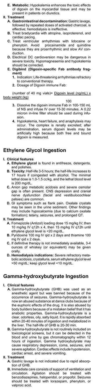 E. Metabolic: Hypokalemia enhances the toxic effects
       of digoxin on the myocardial tissue and may be
       present in patients on diuretics.
II. Treatment
    A. Gastrointestinal decontamination: Gastric lavage,
       followed by repeated doses of activated charcoal, is
       effective; hemodialysis is ineffective.
    B. Treat bradycardia with atropine, isoproterenol, and
       cardiac pacing.
    C. Treat ventricular arrhythmias with lidocaine or
       phenytoin. Avoid       procainamide and quinidine
       because they are proarrhythmic and slow AV con-
       duction.
    D. Electrical DC cardioversion may be dangerous in
       severe toxicity. Hypomagnesemia and hypokalemia
       should be corrected.
    E. Digibind (Digoxin-specific Fab antibody frag-
       ment)
       1. Indication: Life-threatening arrhythmias refractory
           to conventional therapy.
       2. Dosage of Digoxin immune Fab:

     (number of 40 mg vials)= Digoxin level (ng/mL) x
body weight (kg)
                                         100
     3. Dissolve the digoxin immune Fab in 100-150 mL
        of NS and infuse IV over 15-30 minutes. A 0.22
        micron in-line filter should be used during infu-
        sion.
     4. Hypokalemia, heart failure, and anaphylaxis may
        occur. The complex is renally excreted; after
        administration, serum digoxin levels may be
        artificially high because both free and bound
        digoxin is measured.


Ethylene Glycol Ingestion
I. Clinical features
    A. Ethylene glycol is found in antifreeze, detergents,
       and polishes.
    B. Toxicity: Half-life 3-5 hours; the half-life increases to
       17 hours if coingested with alcohol. The minimal
       lethal dose is 1.0-1.5 cc/kg, and the lethal blood level
       is 200 mg/dL.
    C. Anion gap metabolic acidosis and severe osmolar
       gap is often present. CNS depression and cranial
       nerve dysfunction (facial and vestibulocochlear
       palsies) are common.
    D. GI symptoms such as flank pain. Oxalate crystals
       may be seen in the urine sediment. Other findings
       may include hypocalcemia (due to calcium oxalate
       formation); tetany, seizures, and prolonged QT.
II. Treatment
    A. Fomepizole (Antizol) loading dose 15 mg/kg IV; then
       10 mg/kg IV q12h x 4, then 15 mg/kg IV q12h until
       ethylene glycol level is <20 mg/dL.
    B. Pyridoxine 100 mg IV qid x 2 days and thiamine 100
       mg IV qid x 2 days.
    C. If definitive therapy is not immediately available, 3-4
       ounces of whiskey (or equivalent) may be given
       orally.
    D. Hemodialysis indications: Severe refractory meta-
       bolic acidosis, crystalluria, serum ethylene glycol level
       >50 mg/dL; keep glycol level <10 mg/dL.


Gamma-hydroxybutyrate Ingestion
I. Clinical features
    A. Gamma-hydroxybutyrate (GHB) was used as an
       anesthetic agent but was banned because of the
       occurrence of seizures. Gamma-hydroxybutyrate is
       now an abused substance at dance clubs because of
       the euphoric effects of the drug. It is also abused by
       body builders because of a mistaken belief that it has
       anabolic properties. Gamma-hydroxybutyrate is a
       clear, odorless, oily, salty liquid. It is rapidly absorbed
       within 20-40 minutes of ingestion and metabolized in
       the liver. The half-life of GHB is 20-30 min.
    B. Gamma-hydroxybutyrate is not routinely included on
       toxicological screens, but it can be detected in the
       blood and urine by gas chromatography within 12
       hours of ingestion. Gamma hydroxybutyrate may
       cause respiratory depression, coma, seizures, and
       severe agitation. Cardiac effects include hypotension,
       cardiac arrest, and severe vomiting.
II. Treatment
    A. Gastric lavage is not indicated due to rapid absorp-
       tion of GHB.
    B. Immediate care consists of support of ventilation and
       circulation. Agitation should be treated with
       benzodiazepines, haloperidol, or propofol. Seizures
       should be treated with lorazepam, phenytoin, or
       valproic acid.
 