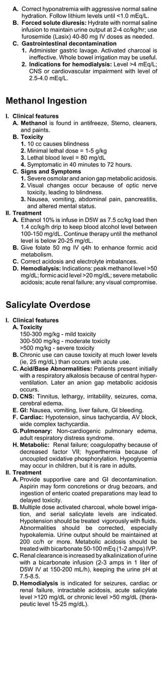 A. Correct hyponatremia with aggressive normal saline
     hydration. Follow lithium levels until <1.0 mEq/L.
  B. Forced solute diuresis: Hydrate with normal saline
     infusion to maintain urine output at 2-4 cc/kg/hr; use
     furosemide (Lasix) 40-80 mg IV doses as needed.
  C. Gastrointestinal decontamination
     1. Administer gastric lavage. Activated charcoal is
        ineffective. Whole bowel irrigation may be useful.
     2. Indications for hemodialysis: Level >4 mEq/L;
        CNS or cardiovascular impairment with level of
        2.5-4.0 mEq/L.


Methanol Ingestion
I. Clinical features
    A. Methanol is found in antifreeze, Sterno, cleaners,
       and paints.
    B. Toxicity
       1. 10 cc causes blindness
       2. Minimal lethal dose = 1-5 g/kg
       3. Lethal blood level = 80 mg/dL
       4. Symptomatic in 40 minutes to 72 hours.
    C. Signs and Symptoms
       1. Severe osmolar and anion gap metabolic acidosis.
       2. Visual changes occur because of optic nerve
          toxicity, leading to blindness.
       3. Nausea, vomiting, abdominal pain, pancreatitis,
          and altered mental status.
II. Treatment
    A. Ethanol 10% is infuse in D5W as 7.5 cc/kg load then
       1.4 cc/kg/h drip to keep blood alcohol level between
       100-150 mg/dL. Continue therapy until the methanol
       level is below 20-25 mg/dL.
    B. Give folate 50 mg IV q4h to enhance formic acid
       metabolism.
    C. Correct acidosis and electrolyte imbalances.
    D. Hemodialysis: Indications: peak methanol level >50
       mg/dL; formic acid level >20 mg/dL; severe metabolic
       acidosis; acute renal failure; any visual compromise.


Salicylate Overdose
I. Clinical features
    A. Toxicity
       150-300 mg/kg - mild toxicity
       300-500 mg/kg - moderate toxicity
       >500 mg/kg - severe toxicity
    B. Chronic use can cause toxicity at much lower levels
       (ie, 25 mg/dL) than occurs with acute use.
    C. Acid/Base Abnormalities: Patients present initially
       with a respiratory alkalosis because of central hyper-
       ventilation. Later an anion gap metabolic acidosis
       occurs.
    D. CNS: Tinnitus, lethargy, irritability, seizures, coma,
       cerebral edema.
    E. GI: Nausea, vomiting, liver failure, GI bleeding.
    F. Cardiac: Hypotension, sinus tachycardia, AV block,
       wide complex tachycardia.
    G. Pulmonary: Non-cardiogenic pulmonary edema,
       adult respiratory distress syndrome.
    H. Metabolic: Renal failure; coagulopathy because of
       decreased factor VII; hyperthermia because of
       uncoupled oxidative phosphorylation. Hypoglycemia
       may occur in children, but it is rare in adults.
II. Treatment
    A. Provide supportive care and GI decontamination.
       Aspirin may form concretions or drug bezoars, and
       ingestion of enteric coated preparations may lead to
       delayed toxicity.
    B. Multiple dose activated charcoal, whole bowel irriga-
       tion, and serial salicylate levels are indicated.
       Hypotension should be treated vigorously with fluids.
       Abnormalities should be corrected, especially
       hypokalemia. Urine output should be maintained at
       200 cc/h or more. Metabolic acidosis should be
       treated with bicarbonate 50-100 mEq (1-2 amps) IVP.
    C. Renal clearance is increased by alkalinization of urine
       with a bicarbonate infusion (2-3 amps in 1 liter of
       D5W IV at 150-200 mL/h), keeping the urine pH at
       7.5-8.5.
    D. Hemodialysis is indicated for seizures, cardiac or
       renal failure, intractable acidosis, acute salicylate
       level >120 mg/dL or chronic level >50 mg/dL (thera-
       peutic level 15-25 mg/dL).
 