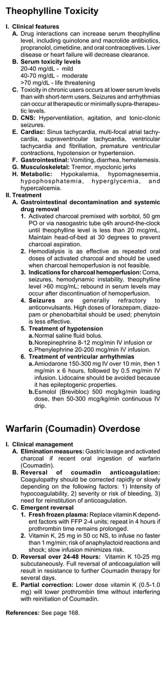 Theophylline Toxicity
I. Clinical features
    A. Drug interactions can increase serum theophylline
       level, including quinolone and macrolide antibiotics,
       propranolol, cimetidine, and oral contraceptives. Liver
       disease or heart failure will decrease clearance.
    B. Serum toxicity levels
       20-40 mg/dL - mild
       40-70 mg/dL - moderate
       >70 mg/dL - life threatening
    C. Toxicity in chronic users occurs at lower serum levels
       than with short-term users. Seizures and arrhythmias
       can occur at therapeutic or minimally supra-therapeu-
       tic levels.
    D. CNS: Hyperventilation, agitation, and tonic-clonic
       seizures.
    E. Cardiac: Sinus tachycardia, multi-focal atrial tachy-
       cardia, supraventricular tachycardia, ventricular
       tachycardia and fibrillation, premature ventricular
       contractions, hypotension or hypertension.
    F. Gastrointestinal: Vomiting, diarrhea, hematemesis.
    G. Musculoskeletal: Tremor, myoclonic jerks
    H. Metabolic: Hypokalemia, hypomagnesemia,
       h yp o p h o s p h a t e m i a , h yp e r g l yc e m i a , a n d
       hypercalcemia.
II. Treatment
    A. Gastrointestinal decontamination and systemic
       drug removal
       1. Activated charcoal premixed with sorbitol, 50 gm
           PO or via nasogastric tube q4h around-the-clock
           until theophylline level is less than 20 mcg/mL.
           Maintain head-of-bed at 30 degrees to prevent
           charcoal aspiration.
       2. Hemodialysis is as effective as repeated oral
           doses of activated charcoal and should be used
           when charcoal hemoperfusion is not feasible.
       3. Indications for charcoal hemoperfusion: Coma,
           seizures, hemodynamic instability, theophylline
           level >60 mcg/mL; rebound in serum levels may
           occur after discontinuation of hemoperfusion.
       4. Seizures are generally refractory to
           anticonvulsants. High doses of lorazepam, diaze-
           pam or phenobarbital should be used; phenytoin
           is less effective.
       5. Treatment of hypotension
           a. Normal saline fluid bolus.
           b.Norepinephrine 8-12 mcg/min IV infusion or
           c. Phenylephrine 20-200 mcg/min IV infusion.
       6. Treatment of ventricular arrhythmias
           a. Amiodarone 150-300 mg IV over 10 min, then 1
              mg/min x 6 hours, followed by 0.5 mg/min IV
              infusion. Lidocaine should be avoided because
              it has epileptogenic properties.
           b.Esmolol (Brevibloc) 500 mcg/kg/min loading
              dose, then 50-300 mcg/kg/min continuous IV
              drip.


Warfarin (Coumadin) Overdose
I. Clinical management
   A. Elimination measures: Gastric lavage and activated
      charcoal if recent oral ingestion of warfarin
      (Coumadin).
   B. Reversal of coumadin anticoagulation:
      Coagulopathy should be corrected rapidly or slowly
      depending on the following factors: 1) Intensity of
      hypocoagulability, 2) severity or risk of bleeding, 3)
      need for reinstitution of anticoagulation.
   C. Emergent reversal
      1. Fresh frozen plasma: Replace vitamin K depend-
         ent factors with FFP 2-4 units; repeat in 4 hours if
         prothrombin time remains prolonged.
      2. Vitamin K, 25 mg in 50 cc NS, to infuse no faster
         than 1 mg/min; risk of anaphylactoid reactions and
         shock; slow infusion minimizes risk.
   D. Reversal over 24-48 Hours: Vitamin K 10-25 mg
      subcutaneously. Full reversal of anticoagulation will
      result in resistance to further Coumadin therapy for
      several days.
   E. Partial correction: Lower dose vitamin K (0.5-1.0
      mg) will lower prothrombin time without interfering
      with reinitiation of Coumadin.

References: See page 168.
 