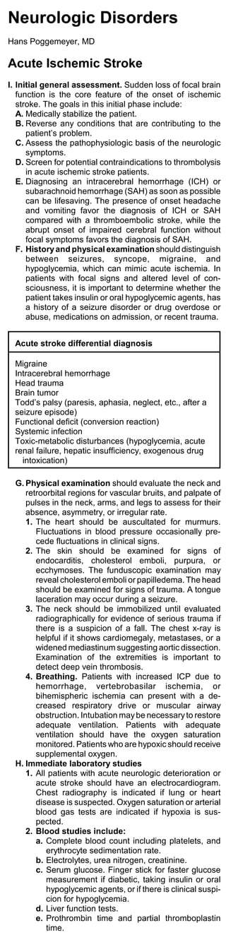 Neurologic Disorders
Hans Poggemeyer, MD

Acute Ischemic Stroke
I. Initial general assessment. Sudden loss of focal brain
   function is the core feature of the onset of ischemic
   stroke. The goals in this initial phase include:
   A. Medically stabilize the patient.
   B. Reverse any conditions that are contributing to the
      patient’s problem.
   C. Assess the pathophysiologic basis of the neurologic
      symptoms.
   D. Screen for potential contraindications to thrombolysis
      in acute ischemic stroke patients.
   E. Diagnosing an intracerebral hemorrhage (ICH) or
      subarachnoid hemorrhage (SAH) as soon as possible
      can be lifesaving. The presence of onset headache
      and vomiting favor the diagnosis of ICH or SAH
      compared with a thromboembolic stroke, while the
      abrupt onset of impaired cerebral function without
      focal symptoms favors the diagnosis of SAH.
   F. History and physical examination should distinguish
      between seizures, syncope, migraine, and
      hypoglycemia, which can mimic acute ischemia. In
      patients with focal signs and altered level of con-
      sciousness, it is important to determine whether the
      patient takes insulin or oral hypoglycemic agents, has
      a history of a seizure disorder or drug overdose or
      abuse, medications on admission, or recent trauma.


  Acute stroke differential diagnosis

  Migraine
  Intracerebral hemorrhage
  Head trauma
  Brain tumor
  Todd’s palsy (paresis, aphasia, neglect, etc., after a
  seizure episode)
  Functional deficit (conversion reaction)
  Systemic infection
  Toxic-metabolic disturbances (hypoglycemia, acute
  renal failure, hepatic insufficiency, exogenous drug
    intoxication)

  G. Physical examination should evaluate the neck and
     retroorbital regions for vascular bruits, and palpate of
     pulses in the neck, arms, and legs to assess for their
     absence, asymmetry, or irregular rate.
     1. The heart should be auscultated for murmurs.
        Fluctuations in blood pressure occasionally pre-
        cede fluctuations in clinical signs.
     2. The skin should be examined for signs of
        endocarditis, cholesterol emboli, purpura, or
        ecchymoses. The funduscopic examination may
        reveal cholesterol emboli or papilledema. The head
        should be examined for signs of trauma. A tongue
        laceration may occur during a seizure.
     3. The neck should be immobilized until evaluated
        radiographically for evidence of serious trauma if
        there is a suspicion of a fall. The chest x-ray is
        helpful if it shows cardiomegaly, metastases, or a
        widened mediastinum suggesting aortic dissection.
        Examination of the extremities is important to
        detect deep vein thrombosis.
     4. Breathing. Patients with increased ICP due to
        hemorrhage, vertebrobasilar ischemia, or
        bihemispheric ischemia can present with a de-
        creased respiratory drive or muscular airway
        obstruction. Intubation may be necessary to restore
        adequate ventilation. Patients with adequate
        ventilation should have the oxygen saturation
        monitored. Patients who are hypoxic should receive
        supplemental oxygen.
  H. Immediate laboratory studies
     1. All patients with acute neurologic deterioration or
        acute stroke should have an electrocardiogram.
        Chest radiography is indicated if lung or heart
        disease is suspected. Oxygen saturation or arterial
        blood gas tests are indicated if hypoxia is sus-
        pected.
     2. Blood studies include:
        a. Complete blood count including platelets, and
           erythrocyte sedimentation rate.
        b. Electrolytes, urea nitrogen, creatinine.
        c. Serum glucose. Finger stick for faster glucose
           measurement if diabetic, taking insulin or oral
           hypoglycemic agents, or if there is clinical suspi-
           cion for hypoglycemia.
        d. Liver function tests.
        e. Prothrombin time and partial thromboplastin
           time.
 