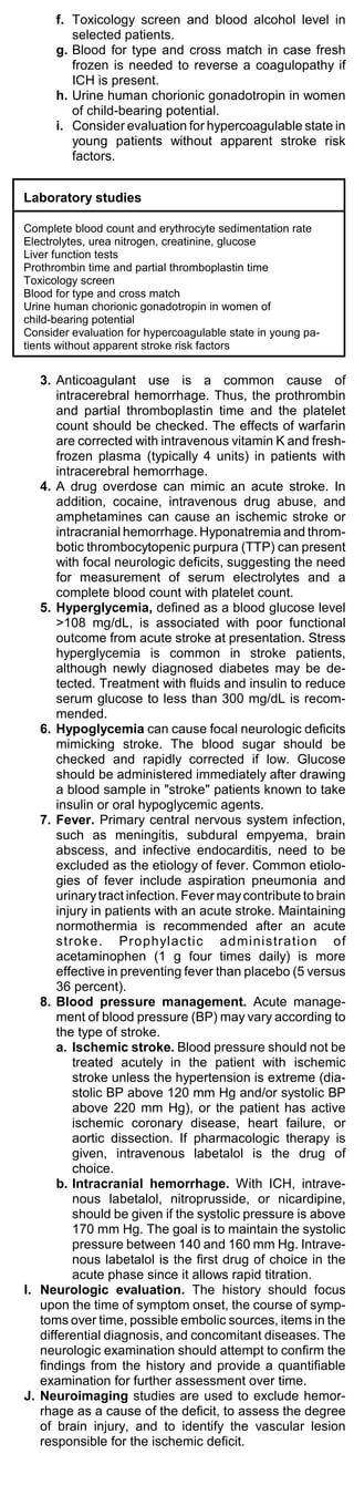 f. Toxicology screen and blood alcohol level in
         selected patients.
      g. Blood for type and cross match in case fresh
         frozen is needed to reverse a coagulopathy if
         ICH is present.
      h. Urine human chorionic gonadotropin in women
         of child-bearing potential.
      i. Consider evaluation for hypercoagulable state in
         young patients without apparent stroke risk
         factors.


Laboratory studies

Complete blood count and erythrocyte sedimentation rate
Electrolytes, urea nitrogen, creatinine, glucose
Liver function tests
Prothrombin time and partial thromboplastin time
Toxicology screen
Blood for type and cross match
Urine human chorionic gonadotropin in women of
child-bearing potential
Consider evaluation for hypercoagulable state in young pa-
tients without apparent stroke risk factors


   3. Anticoagulant use is a common cause of
       intracerebral hemorrhage. Thus, the prothrombin
       and partial thromboplastin time and the platelet
       count should be checked. The effects of warfarin
       are corrected with intravenous vitamin K and fresh-
       frozen plasma (typically 4 units) in patients with
       intracerebral hemorrhage.
   4. A drug overdose can mimic an acute stroke. In
       addition, cocaine, intravenous drug abuse, and
       amphetamines can cause an ischemic stroke or
       intracranial hemorrhage. Hyponatremia and throm-
       botic thrombocytopenic purpura (TTP) can present
       with focal neurologic deficits, suggesting the need
       for measurement of serum electrolytes and a
       complete blood count with platelet count.
   5. Hyperglycemia, defined as a blood glucose level
       >108 mg/dL, is associated with poor functional
       outcome from acute stroke at presentation. Stress
       hyperglycemia is common in stroke patients,
       although newly diagnosed diabetes may be de-
       tected. Treatment with fluids and insulin to reduce
       serum glucose to less than 300 mg/dL is recom-
       mended.
   6. Hypoglycemia can cause focal neurologic deficits
       mimicking stroke. The blood sugar should be
       checked and rapidly corrected if low. Glucose
       should be administered immediately after drawing
       a blood sample in "stroke" patients known to take
       insulin or oral hypoglycemic agents.
   7. Fever. Primary central nervous system infection,
       such as meningitis, subdural empyema, brain
       abscess, and infective endocarditis, need to be
       excluded as the etiology of fever. Common etiolo-
       gies of fever include aspiration pneumonia and
       urinary tract infection. Fever may contribute to brain
       injury in patients with an acute stroke. Maintaining
       normothermia is recommended after an acute
       stroke. Prophylactic administration of
       acetaminophen (1 g four times daily) is more
       effective in preventing fever than placebo (5 versus
       36 percent).
   8. Blood pressure management. Acute manage-
       ment of blood pressure (BP) may vary according to
       the type of stroke.
       a. Ischemic stroke. Blood pressure should not be
          treated acutely in the patient with ischemic
          stroke unless the hypertension is extreme (dia-
          stolic BP above 120 mm Hg and/or systolic BP
          above 220 mm Hg), or the patient has active
          ischemic coronary disease, heart failure, or
          aortic dissection. If pharmacologic therapy is
          given, intravenous labetalol is the drug of
          choice.
       b. Intracranial hemorrhage. With ICH, intrave-
          nous labetalol, nitroprusside, or nicardipine,
          should be given if the systolic pressure is above
          170 mm Hg. The goal is to maintain the systolic
          pressure between 140 and 160 mm Hg. Intrave-
          nous labetalol is the first drug of choice in the
          acute phase since it allows rapid titration.
I. Neurologic evaluation. The history should focus
   upon the time of symptom onset, the course of symp-
   toms over time, possible embolic sources, items in the
   differential diagnosis, and concomitant diseases. The
   neurologic examination should attempt to confirm the
   findings from the history and provide a quantifiable
   examination for further assessment over time.
J. Neuroimaging studies are used to exclude hemor-
   rhage as a cause of the deficit, to assess the degree
   of brain injury, and to identify the vascular lesion
   responsible for the ischemic deficit.
 