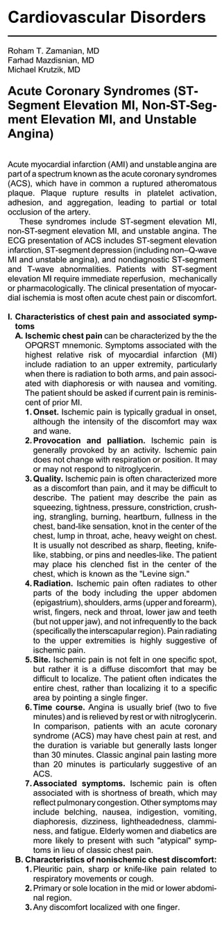 Cardiovascular Disorders
Roham T. Zamanian, MD
Farhad Mazdisnian, MD
Michael Krutzik, MD

Acute Coronary Syndromes (ST-
Segment Elevation MI, Non-ST-Seg-
ment Elevation MI, and Unstable
Angina)

Acute myocardial infarction (AMI) and unstable angina are
part of a spectrum known as the acute coronary syndromes
(ACS), which have in common a ruptured atheromatous
plaque. Plaque rupture results in platelet activation,
adhesion, and aggregation, leading to partial or total
occlusion of the artery.
    These syndromes include ST-segment elevation MI,
non-ST-segment elevation MI, and unstable angina. The
ECG presentation of ACS includes ST-segment elevation
infarction, ST-segment depression (including non–Q-wave
MI and unstable angina), and nondiagnostic ST-segment
and T-wave abnormalities. Patients with ST-segment
elevation MI require immediate reperfusion, mechanically
or pharmacologically. The clinical presentation of myocar-
dial ischemia is most often acute chest pain or discomfort.

I. Characteristics of chest pain and associated symp-
   toms
   A. Ischemic chest pain can be characterized by the the
      OPQRST mnemonic. Symptoms associated with the
      highest relative risk of myocardial infarction (MI)
      include radiation to an upper extremity, particularly
      when there is radiation to both arms, and pain associ-
      ated with diaphoresis or with nausea and vomiting.
      The patient should be asked if current pain is reminis-
      cent of prior MI.
      1. Onset. Ischemic pain is typically gradual in onset,
         although the intensity of the discomfort may wax
         and wane.
      2. Provocation and palliation. Ischemic pain is
         generally provoked by an activity. Ischemic pain
         does not change with respiration or position. It may
         or may not respond to nitroglycerin.
      3. Quality. Ischemic pain is often characterized more
         as a discomfort than pain, and it may be difficult to
         describe. The patient may describe the pain as
         squeezing, tightness, pressure, constriction, crush-
         ing, strangling, burning, heartburn, fullness in the
         chest, band-like sensation, knot in the center of the
         chest, lump in throat, ache, heavy weight on chest.
         It is usually not described as sharp, fleeting, knife-
         like, stabbing, or pins and needles-like. The patient
         may place his clenched fist in the center of the
         chest, which is known as the "Levine sign."
      4. Radiation. Ischemic pain often radiates to other
         parts of the body including the upper abdomen
         (epigastrium), shoulders, arms (upper and forearm),
         wrist, fingers, neck and throat, lower jaw and teeth
         (but not upper jaw), and not infrequently to the back
         (specifically the interscapular region). Pain radiating
         to the upper extremities is highly suggestive of
         ischemic pain.
      5. Site. Ischemic pain is not felt in one specific spot,
         but rather it is a diffuse discomfort that may be
         difficult to localize. The patient often indicates the
         entire chest, rather than localizing it to a specific
         area by pointing a single finger.
      6. Time course. Angina is usually brief (two to five
         minutes) and is relieved by rest or with nitroglycerin.
         In comparison, patients with an acute coronary
         syndrome (ACS) may have chest pain at rest, and
         the duration is variable but generally lasts longer
         than 30 minutes. Classic anginal pain lasting more
         than 20 minutes is particularly suggestive of an
         ACS.
      7. Associated symptoms. Ischemic pain is often
         associated with is shortness of breath, which may
         reflect pulmonary congestion. Other symptoms may
         include belching, nausea, indigestion, vomiting,
         diaphoresis, dizziness, lightheadedness, clammi-
         ness, and fatigue. Elderly women and diabetics are
         more likely to present with such "atypical" symp-
         toms in lieu of classic chest pain.
   B. Characteristics of nonischemic chest discomfort:
      1. Pleuritic pain, sharp or knife-like pain related to
         respiratory movements or cough.
      2. Primary or sole location in the mid or lower abdomi-
         nal region.
      3. Any discomfort localized with one finger.
 