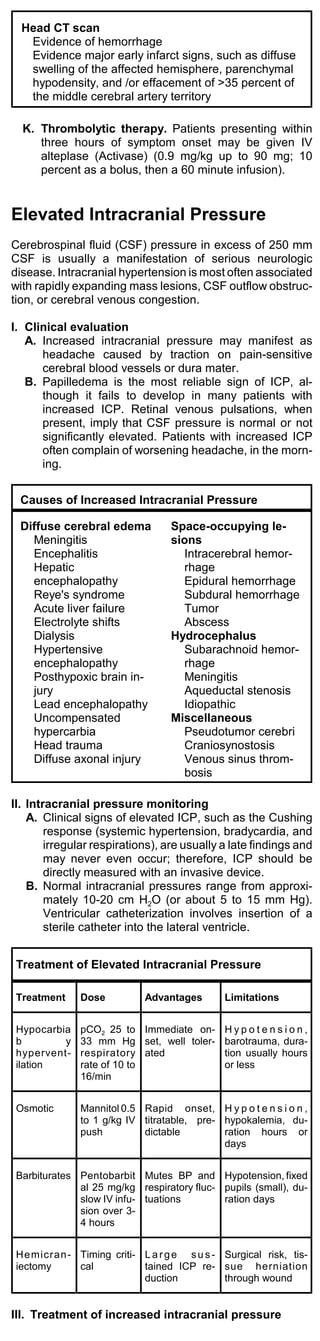 Head CT scan
   Evidence of hemorrhage
   Evidence major early infarct signs, such as diffuse
   swelling of the affected hemisphere, parenchymal
   hypodensity, and /or effacement of >35 percent of
   the middle cerebral artery territory

  K. Thrombolytic therapy. Patients presenting within
     three hours of symptom onset may be given IV
     alteplase (Activase) (0.9 mg/kg up to 90 mg; 10
     percent as a bolus, then a 60 minute infusion).


Elevated Intracranial Pressure
Cerebrospinal fluid (CSF) pressure in excess of 250 mm
CSF is usually a manifestation of serious neurologic
disease. Intracranial hypertension is most often associated
with rapidly expanding mass lesions, CSF outflow obstruc-
tion, or cerebral venous congestion.

I. Clinical evaluation
   A. Increased intracranial pressure may manifest as
      headache caused by traction on pain-sensitive
      cerebral blood vessels or dura mater.
   B. Papilledema is the most reliable sign of ICP, al-
      though it fails to develop in many patients with
      increased ICP. Retinal venous pulsations, when
      present, imply that CSF pressure is normal or not
      significantly elevated. Patients with increased ICP
      often complain of worsening headache, in the morn-
      ing.


 Causes of Increased Intracranial Pressure

 Diffuse cerebral edema           Space-occupying le-
   Meningitis                     sions
   Encephalitis                     Intracerebral hemor-
   Hepatic                          rhage
   encephalopathy                   Epidural hemorrhage
   Reye's syndrome                  Subdural hemorrhage
   Acute liver failure              Tumor
   Electrolyte shifts               Abscess
   Dialysis                       Hydrocephalus
   Hypertensive                     Subarachnoid hemor-
   encephalopathy                   rhage
   Posthypoxic brain in-            Meningitis
   jury                             Aqueductal stenosis
   Lead encephalopathy              Idiopathic
   Uncompensated                  Miscellaneous
   hypercarbia                      Pseudotumor cerebri
   Head trauma                      Craniosynostosis
   Diffuse axonal injury            Venous sinus throm-
                                    bosis

II. Intracranial pressure monitoring
    A. Clinical signs of elevated ICP, such as the Cushing
        response (systemic hypertension, bradycardia, and
        irregular respirations), are usually a late findings and
        may never even occur; therefore, ICP should be
        directly measured with an invasive device.
    B. Normal intracranial pressures range from approxi-
        mately 10-20 cm H2O (or about 5 to 15 mm Hg).
        Ventricular catheterization involves insertion of a
        sterile catheter into the lateral ventricle.


 Treatment of Elevated Intracranial Pressure

 Treatment    Dose          Advantages        Limitations


 Hypocarbia   pCO2 25 to Immediate on-        Hypotension,
 b        y   33 mm Hg set, well toler-       barotrauma, dura-
 hypervent-   respiratory ated                tion usually hours
 ilation      rate of 10 to                   or less
              16/min


 Osmotic      Mannitol 0.5 Rapid onset, H y p o t e n s i o n ,
              to 1 g/kg IV titratable, pre- hypokalemia, du-
              push         dictable         ration hours or
                                            days


 Barbiturates Pentobarbit Mutes BP and Hypotension, fixed
              al 25 mg/kg respiratory fluc- pupils (small), du-
              slow IV infu- tuations        ration days
              sion over 3-
              4 hours


 He micran - Timing criti- L a r g e s u s - Surgical risk, tis-
 iectomy     cal           tained ICP re- sue herniation
                           duction           through wound


III. Treatment of increased intracranial pressure
 