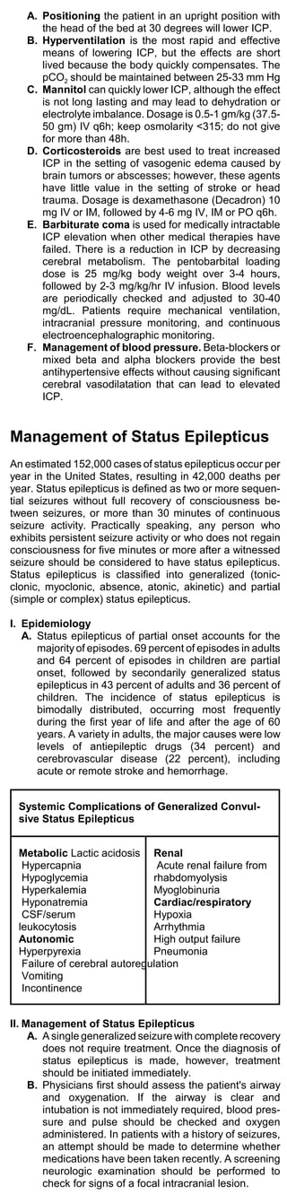 A. Positioning the patient in an upright position with
      the head of the bed at 30 degrees will lower ICP.
   B. Hyperventilation is the most rapid and effective
      means of lowering ICP, but the effects are short
      lived because the body quickly compensates. The
      pCO2 should be maintained between 25-33 mm Hg
   C. Mannitol can quickly lower ICP, although the effect
      is not long lasting and may lead to dehydration or
      electrolyte imbalance. Dosage is 0.5-1 gm/kg (37.5-
      50 gm) IV q6h; keep osmolarity <315; do not give
      for more than 48h.
   D. Corticosteroids are best used to treat increased
      ICP in the setting of vasogenic edema caused by
      brain tumors or abscesses; however, these agents
      have little value in the setting of stroke or head
      trauma. Dosage is dexamethasone (Decadron) 10
      mg IV or IM, followed by 4-6 mg IV, IM or PO q6h.
   E. Barbiturate coma is used for medically intractable
      ICP elevation when other medical therapies have
      failed. There is a reduction in ICP by decreasing
      cerebral metabolism. The pentobarbital loading
      dose is 25 mg/kg body weight over 3-4 hours,
      followed by 2-3 mg/kg/hr IV infusion. Blood levels
      are periodically checked and adjusted to 30-40
      mg/dL. Patients require mechanical ventilation,
      intracranial pressure monitoring, and continuous
      electroencephalographic monitoring.
   F. Management of blood pressure. Beta-blockers or
      mixed beta and alpha blockers provide the best
      antihypertensive effects without causing significant
      cerebral vasodilatation that can lead to elevated
      ICP.


Management of Status Epilepticus
An estimated 152,000 cases of status epilepticus occur per
year in the United States, resulting in 42,000 deaths per
year. Status epilepticus is defined as two or more sequen-
tial seizures without full recovery of consciousness be-
tween seizures, or more than 30 minutes of continuous
seizure activity. Practically speaking, any person who
exhibits persistent seizure activity or who does not regain
consciousness for five minutes or more after a witnessed
seizure should be considered to have status epilepticus.
Status epilepticus is classified into generalized (tonic-
clonic, myoclonic, absence, atonic, akinetic) and partial
(simple or complex) status epilepticus.

I. Epidemiology
   A. Status epilepticus of partial onset accounts for the
      majority of episodes. 69 percent of episodes in adults
      and 64 percent of episodes in children are partial
      onset, followed by secondarily generalized status
      epilepticus in 43 percent of adults and 36 percent of
      children. The incidence of status epilepticus is
      bimodally distributed, occurring most frequently
      during the first year of life and after the age of 60
      years. A variety in adults, the major causes were low
      levels of antiepileptic drugs (34 percent) and
      cerebrovascular disease (22 percent), including
      acute or remote stroke and hemorrhage.


 Systemic Complications of Generalized Convul-
 sive Status Epilepticus


 Metabolic Lactic acidosis Renal
  Hypercapnia                  Acute renal failure from
  Hypoglycemia                rhabdomyolysis
  Hyperkalemia                Myoglobinuria
  Hyponatremia                Cardiac/respiratory
  CSF/serum                   Hypoxia
 leukocytosis                 Arrhythmia
 Autonomic                    High output failure
 Hyperpyrexia                 Pneumonia
  Failure of cerebral autoregulation
  Vomiting
  Incontinence


II. Management of Status Epilepticus
     A. A single generalized seizure with complete recovery
        does not require treatment. Once the diagnosis of
        status epilepticus is made, however, treatment
        should be initiated immediately.
     B. Physicians first should assess the patient's airway
        and oxygenation. If the airway is clear and
        intubation is not immediately required, blood pres-
        sure and pulse should be checked and oxygen
        administered. In patients with a history of seizures,
        an attempt should be made to determine whether
        medications have been taken recently. A screening
        neurologic examination should be performed to
        check for signs of a focal intracranial lesion.
 