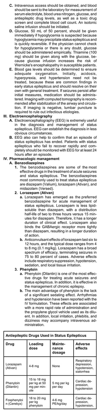 C. Intravenous access should be obtained, and blood
        should be sent to the laboratory for measurement of
        serum electrolyte, blood urea nitrogen, glucose, and
        antiepileptic drug levels, as well as a toxic drug
        screen and complete blood cell count. An isotonic
        saline infusion should be initiated.
     D. Glucose, 50 mL of 50 percent, should be given
        immediately if hypoglycemia is suspected because
        hypoglycemia may precipitate status epilepticus and
        is quickly reversible. If the physician cannot check
        for hypoglycemia or there is any doubt, glucose
        should be administered empirically. Thiamine (100
        mg) should be given along with the glucose, be-
        cause glucose infusion increases the risk of
        Wernicke's encephalopathy in susceptible patients.
     E. Blood gas levels should be determined to ensure
        adequate oxygenation. Initially, acidosis,
        hyperpyrexia, and hypertension need not be
        treated, because these are common findings in
        early status epilepticus and should resolve on their
        own with general treatment. If seizures persist after
        initial measures, medication should be adminis-
        tered. Imaging with computed tomography is recom-
        mended after stabilization of the airway and circula-
        tion. If imaging is negative, lumbar puncture is
        required to rule out infectious etiologies.
III. Electroencephalography
     A. Electroencephalography (EEG) is extremely useful
        in the diagnosis and management of status
        epilepticus. EEG can establish the diagnosis in less
        obvious circumstances.
     B. EEG also can help to confirm that an episode of
        status epilepticus has ended. Patients with status
        epilepticus who fail to recover rapidly and com-
        pletely should be monitored with EEG for at least 24
        hours after an episode.
IV. Pharmacologic management
     A. Benzodiazepines
        1. The benzodiazepines are some of the most
             effective drugs in the treatment of acute seizures
             and status epilepticus. The benzodiazepines
             most commonly used to treat status epilepticus
             are diazepam (Valium), lorazepam (Ativan), and
             midazolam (Versed).
        2. Lorazepam (Ativan)
             a. Lorazepam has emerged as the preferred
                benzodiazepine for acute management of
                status epilepticus. Lorazepam is less lipid-
                soluble than diazepam, with a distribution
                half-life of two to three hours versus 15 min-
                utes for diazepam. Therefore, it has a longer
                duration of clinical effect. Lorazepam also
                binds the GABAergic receptor more tightly
                than diazepam, resulting in a longer duration
                of action.
             b. Anticonvulsant effects of lorazepam last six to
                12 hours, and the typical dose ranges from 4
                to 8 mg (0.1 mg/kg). Lorazepam has a broad
                spectrum of efficacy, terminating seizures in
                75 to 80 percent of cases. Adverse effects
                include respiratory suppression, hypotension,
                sedation, and local tissue irritation.
        3. Phenytoin
             a. Phenytoin (Dilantin) is one of the most effec-
                tive drugs for treating acute seizures and
                status epilepticus. In addition, it is effective in
                the management of chronic epilepsy.
             b. The main advantage of phenytoin is the lack
                of a significant sedating effect. Arrhythmias
                and hypotension have been reported with the
                IV formulation. These effects are associated
                with a more rapid rate of administration and
                the propylene glycol vehicle used as its dilu-
                ent. In addition, local irritation, phlebitis, and
                dizziness may accompany intravenous ad-
                ministration.

 Antiepileptic Drugs Used in Status Epilepticus

 Drug             Loading         Mainte-          Adverse
                  dose            nance            effects
                                  dosage

                                                   Respiratory
 Lorazepam                                         depression,
                  4-8 mg          None
 (Ativan)                                          hypotension,
                                                   sialorrhea

                  15 to 18 mg
                                                   Cardiac de-
 Phenytoin        per kg at 50    5 mg per kg
                                                   pression,
 (Dilantin)       mg per min-     per day
                                                   hypotension
                  ute

                  18 to 20 mg                      Cardiac de-
 Fosphenytoi                      4-6 mg
                  per kg                           pression,
 n (Cerebyx)                      PE/kg/day
                  phenytoin                        hypotension,
 