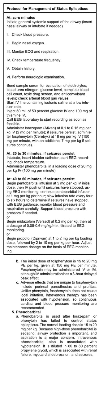 Protocol for Management of Status Epilepticus

At: zero minutes
Initiate general systemic support of the airway (insert
nasal airway or intubate if needed)

I. Check blood pressure.

II. Begin nasal oxygen.

III. Monitor ECG and respiration.

IV. Check temperature frequently.

V. Obtain history.

VI. Perform neurologic examination.

Send sample serum for evaluation of electrolytes,
blood urea nitrogen, glucose level, complete blood
cell count, toxic drug screen, and anticonvulsant
levels; check arterial blood gas values.
Start IV line containing isotonic saline at a low infu-
sion rate.
Inject 50 mL of 50 percent glucose IV and 100 mg of
thiamine IV.
Call EEG laboratory to start recording as soon as
feasible.
Administer lorazepam (Ativan) at 0.1 to 0.15 mg per
kg IV (2 mg per minute); if seizures persist, adminis-
ter fosphenytoin (Cerebyx) at 18 mg per kg IV (150
mg per minute, with an additional 7 mg per kg if sei-
zures continue).

At: 20 to 30 minutes, if seizures persist
Intubate, insert bladder catheter, start EEG record-
ing, check temperature.
Administer phenobarbital in a loading dose of 20 mg
per kg IV (100 mg per minute).

At: 40 to 60 minutes, if seizures persist
Begin pentobarbital infusion at 5 mg per kg IV initial
dose, then IV push until seizures have stopped, us-
ing EEG monitoring; continue pentobarbital infusion
at 1 mg per kg per hour; slow infusion rate every four
to six hours to determine if seizures have stopped,
with EEG guidance; monitor blood pressure and
respiration carefully. Support blood pressure with
pressors if needed.
or
Begin midazolam (Versed) at 0.2 mg per kg, then at
a dosage of 0.05-0.6 mg/kg/min, titrated to EEG
monitoring.
or
Begin propofol (Diprivan) at 1 to 2 mg per kg loading
dose, followed by 2 to 10 mg per kg per hour. Adjust
maintenance dosage on the basis of EEG monitor-
ing.

      b. The initial dose of fosphenytoin is 15 to 20 mg
         PE per kg, given at 150 mg PE per minute.
         Fosphenytoin may be administered IV or IM,
         although IM administration has a 3-hour delayed
         peak effect.
      c. Adverse effects that are unique to fosphenytoin
         include perineal paresthesias and pruritus.
         Unlike phenytoin, fosphenytoin does not cause
         local irritation. Intravenous therapy has been
         associated with hypotension, so continuous
         cardiac and blood pressure monitoring are
         recommended.
   5. Phenobarbital
      a. Phenobarbital is used after lorazepam or
         phenytoin has failed to control status
         epilepticus. The normal loading dose is 15 to 20
         mg per kg. Because high-dose phenobarbital is
         sedating, airway protection is important, and
         aspiration is a major concern. Intravenous
         phenobarbital also is associated with
         hypotension. It is diluted in 60 to 80 percent
         propylene glycol, which is associated with renal
         failure, myocardial depression, and seizures.
 