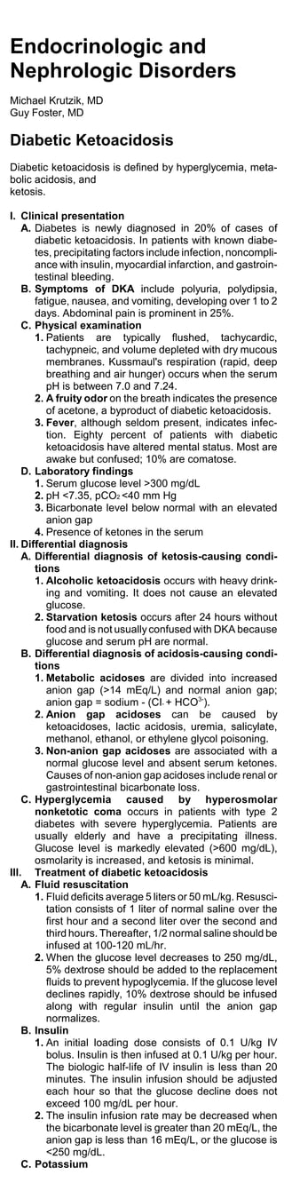 Endocrinologic and
Nephrologic Disorders
Michael Krutzik, MD
Guy Foster, MD

Diabetic Ketoacidosis
Diabetic ketoacidosis is defined by hyperglycemia, meta-
bolic acidosis, and
ketosis.

I. Clinical presentation
    A. Diabetes is newly diagnosed in 20% of cases of
       diabetic ketoacidosis. In patients with known diabe-
       tes, precipitating factors include infection, noncompli-
       ance with insulin, myocardial infarction, and gastroin-
       testinal bleeding.
    B. Symptoms of DKA include polyuria, polydipsia,
       fatigue, nausea, and vomiting, developing over 1 to 2
       days. Abdominal pain is prominent in 25%.
    C. Physical examination
       1. Patients are typically flushed, tachycardic,
          tachypneic, and volume depleted with dry mucous
          membranes. Kussmaul's respiration (rapid, deep
          breathing and air hunger) occurs when the serum
          pH is between 7.0 and 7.24.
       2. A fruity odor on the breath indicates the presence
          of acetone, a byproduct of diabetic ketoacidosis.
       3. Fever, although seldom present, indicates infec-
          tion. Eighty percent of patients with diabetic
          ketoacidosis have altered mental status. Most are
          awake but confused; 10% are comatose.
    D. Laboratory findings
       1. Serum glucose level >300 mg/dL
       2. pH <7.35, pCO2 <40 mm Hg
       3. Bicarbonate level below normal with an elevated
          anion gap
       4. Presence of ketones in the serum
II. Differential diagnosis
    A. Differential diagnosis of ketosis-causing condi-
       tions
       1. Alcoholic ketoacidosis occurs with heavy drink-
          ing and vomiting. It does not cause an elevated
          glucose.
       2. Starvation ketosis occurs after 24 hours without
          food and is not usually confused with DKA because
          glucose and serum pH are normal.
    B. Differential diagnosis of acidosis-causing condi-
       tions
       1. Metabolic acidoses are divided into increased
          anion gap (>14 mEq/L) and normal anion gap;
          anion gap = sodium - (CI- + HCO3-).
       2. Anion gap acidoses can be caused by
          ketoacidoses, lactic acidosis, uremia, salicylate,
          methanol, ethanol, or ethylene glycol poisoning.
       3. Non-anion gap acidoses are associated with a
          normal glucose level and absent serum ketones.
          Causes of non-anion gap acidoses include renal or
          gastrointestinal bicarbonate loss.
    C. Hyperglycemia caused by hyperosmolar
       nonketotic coma occurs in patients with type 2
       diabetes with severe hyperglycemia. Patients are
       usually elderly and have a precipitating illness.
       Glucose level is markedly elevated (>600 mg/dL),
       osmolarity is increased, and ketosis is minimal.
III. Treatment of diabetic ketoacidosis
    A. Fluid resuscitation
       1. Fluid deficits average 5 liters or 50 mL/kg. Resusci-
          tation consists of 1 liter of normal saline over the
          first hour and a second liter over the second and
          third hours. Thereafter, 1/2 normal saline should be
          infused at 100-120 mL/hr.
       2. When the glucose level decreases to 250 mg/dL,
          5% dextrose should be added to the replacement
          fluids to prevent hypoglycemia. If the glucose level
          declines rapidly, 10% dextrose should be infused
          along with regular insulin until the anion gap
          normalizes.
    B. Insulin
       1. An initial loading dose consists of 0.1 U/kg IV
          bolus. Insulin is then infused at 0.1 U/kg per hour.
          The biologic half-life of IV insulin is less than 20
          minutes. The insulin infusion should be adjusted
          each hour so that the glucose decline does not
          exceed 100 mg/dL per hour.
       2. The insulin infusion rate may be decreased when
          the bicarbonate level is greater than 20 mEq/L, the
          anion gap is less than 16 mEq/L, or the glucose is
          <250 mg/dL.
    C. Potassium
 