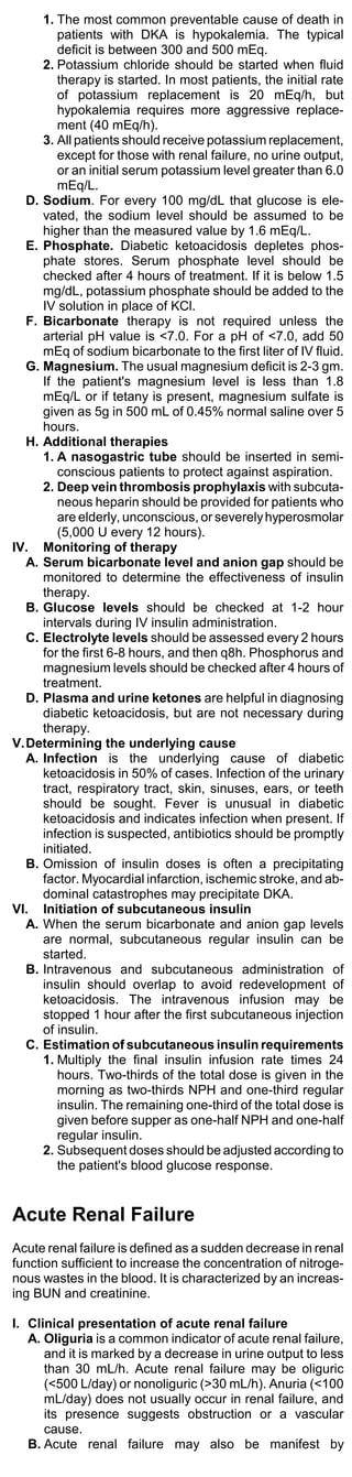 1. The most common preventable cause of death in
        patients with DKA is hypokalemia. The typical
        deficit is between 300 and 500 mEq.
     2. Potassium chloride should be started when fluid
        therapy is started. In most patients, the initial rate
        of potassium replacement is 20 mEq/h, but
        hypokalemia requires more aggressive replace-
        ment (40 mEq/h).
     3. All patients should receive potassium replacement,
        except for those with renal failure, no urine output,
        or an initial serum potassium level greater than 6.0
        mEq/L.
  D. Sodium. For every 100 mg/dL that glucose is ele-
     vated, the sodium level should be assumed to be
     higher than the measured value by 1.6 mEq/L.
  E. Phosphate. Diabetic ketoacidosis depletes phos-
     phate stores. Serum phosphate level should be
     checked after 4 hours of treatment. If it is below 1.5
     mg/dL, potassium phosphate should be added to the
     IV solution in place of KCl.
  F. Bicarbonate therapy is not required unless the
     arterial pH value is <7.0. For a pH of <7.0, add 50
     mEq of sodium bicarbonate to the first liter of IV fluid.
  G. Magnesium. The usual magnesium deficit is 2-3 gm.
     If the patient's magnesium level is less than 1.8
     mEq/L or if tetany is present, magnesium sulfate is
     given as 5g in 500 mL of 0.45% normal saline over 5
     hours.
  H. Additional therapies
     1. A nasogastric tube should be inserted in semi-
        conscious patients to protect against aspiration.
     2. Deep vein thrombosis prophylaxis with subcuta-
        neous heparin should be provided for patients who
        are elderly, unconscious, or severely hyperosmolar
        (5,000 U every 12 hours).
IV. Monitoring of therapy
  A. Serum bicarbonate level and anion gap should be
     monitored to determine the effectiveness of insulin
     therapy.
  B. Glucose levels should be checked at 1-2 hour
     intervals during IV insulin administration.
  C. Electrolyte levels should be assessed every 2 hours
     for the first 6-8 hours, and then q8h. Phosphorus and
     magnesium levels should be checked after 4 hours of
     treatment.
  D. Plasma and urine ketones are helpful in diagnosing
     diabetic ketoacidosis, but are not necessary during
     therapy.
V.Determining the underlying cause
  A. Infection is the underlying cause of diabetic
     ketoacidosis in 50% of cases. Infection of the urinary
     tract, respiratory tract, skin, sinuses, ears, or teeth
     should be sought. Fever is unusual in diabetic
     ketoacidosis and indicates infection when present. If
     infection is suspected, antibiotics should be promptly
     initiated.
  B. Omission of insulin doses is often a precipitating
     factor. Myocardial infarction, ischemic stroke, and ab-
     dominal catastrophes may precipitate DKA.
VI. Initiation of subcutaneous insulin
  A. When the serum bicarbonate and anion gap levels
     are normal, subcutaneous regular insulin can be
     started.
  B. Intravenous and subcutaneous administration of
     insulin should overlap to avoid redevelopment of
     ketoacidosis. The intravenous infusion may be
     stopped 1 hour after the first subcutaneous injection
     of insulin.
  C. Estimation of subcutaneous insulin requirements
     1. Multiply the final insulin infusion rate times 24
        hours. Two-thirds of the total dose is given in the
        morning as two-thirds NPH and one-third regular
        insulin. The remaining one-third of the total dose is
        given before supper as one-half NPH and one-half
        regular insulin.
     2. Subsequent doses should be adjusted according to
        the patient's blood glucose response.


Acute Renal Failure
Acute renal failure is defined as a sudden decrease in renal
function sufficient to increase the concentration of nitroge-
nous wastes in the blood. It is characterized by an increas-
ing BUN and creatinine.

I. Clinical presentation of acute renal failure
   A. Oliguria is a common indicator of acute renal failure,
      and it is marked by a decrease in urine output to less
      than 30 mL/h. Acute renal failure may be oliguric
      (<500 L/day) or nonoliguric (>30 mL/h). Anuria (<100
      mL/day) does not usually occur in renal failure, and
      its presence suggests obstruction or a vascular
      cause.
   B. Acute renal failure may also be manifest by
 