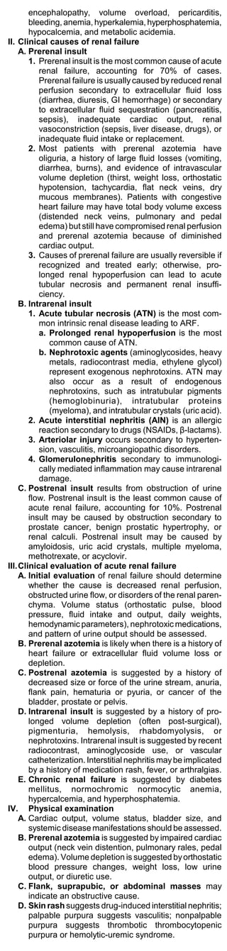 encephalopathy, volume overload, pericarditis,
       bleeding, anemia, hyperkalemia, hyperphosphatemia,
       hypocalcemia, and metabolic acidemia.
II. Clinical causes of renal failure
    A. Prerenal insult
       1. Prerenal insult is the most common cause of acute
          renal failure, accounting for 70% of cases.
          Prerenal failure is usually caused by reduced renal
          perfusion secondary to extracellular fluid loss
          (diarrhea, diuresis, GI hemorrhage) or secondary
          to extracellular fluid sequestration (pancreatitis,
          sepsis), inadequate cardiac output, renal
          vasoconstriction (sepsis, liver disease, drugs), or
          inadequate fluid intake or replacement.
       2. Most patients with prerenal azotemia have
          oliguria, a history of large fluid losses (vomiting,
          diarrhea, burns), and evidence of intravascular
          volume depletion (thirst, weight loss, orthostatic
          hypotension, tachycardia, flat neck veins, dry
          mucous membranes). Patients with congestive
          heart failure may have total body volume excess
          (distended neck veins, pulmonary and pedal
          edema) but still have compromised renal perfusion
          and prerenal azotemia because of diminished
          cardiac output.
       3. Causes of prerenal failure are usually reversible if
          recognized and treated early; otherwise, pro-
          longed renal hypoperfusion can lead to acute
          tubular necrosis and permanent renal insuffi-
          ciency.
    B. Intrarenal insult
       1. Acute tubular necrosis (ATN) is the most com-
          mon intrinsic renal disease leading to ARF.
          a. Prolonged renal hypoperfusion is the most
              common cause of ATN.
          b. Nephrotoxic agents (aminoglycosides, heavy
              metals, radiocontrast media, ethylene glycol)
              represent exogenous nephrotoxins. ATN may
              also occur as a result of endogenous
              nephrotoxins, such as intratubular pigments
              (hemoglobinuria), intratubular proteins
              (myeloma), and intratubular crystals (uric acid).
       2. Acute interstitial nephritis (AIN) is an allergic
          reaction secondary to drugs (NSAIDs, β-lactams).
       3. Arteriolar injury occurs secondary to hyperten-
          sion, vasculitis, microangiopathic disorders.
       4. Glomerulonephritis secondary to immunologi-
          cally mediated inflammation may cause intrarenal
          damage.
    C. Postrenal insult results from obstruction of urine
       flow. Postrenal insult is the least common cause of
       acute renal failure, accounting for 10%. Postrenal
       insult may be caused by obstruction secondary to
       prostate cancer, benign prostatic hypertrophy, or
       renal calculi. Postrenal insult may be caused by
       amyloidosis, uric acid crystals, multiple myeloma,
       methotrexate, or acyclovir.
III.Clinical evaluation of acute renal failure
    A. Initial evaluation of renal failure should determine
       whether the cause is decreased renal perfusion,
       obstructed urine flow, or disorders of the renal paren-
       chyma. Volume status (orthostatic pulse, blood
       pressure, fluid intake and output, daily weights,
       hemodynamic parameters), nephrotoxic medications,
       and pattern of urine output should be assessed.
    B. Prerenal azotemia is likely when there is a history of
       heart failure or extracellular fluid volume loss or
       depletion.
    C. Postrenal azotemia is suggested by a history of
       decreased size or force of the urine stream, anuria,
       flank pain, hematuria or pyuria, or cancer of the
       bladder, prostate or pelvis.
    D. Intrarenal insult is suggested by a history of pro-
       longed volume depletion (often post-surgical),
       pigmenturia, hemolysis, rhabdomyolysis, or
       nephrotoxins. Intrarenal insult is suggested by recent
       radiocontrast, aminoglycoside use, or vascular
       catheterization. Interstitial nephritis may be implicated
       by a history of medication rash, fever, or arthralgias.
    E. Chronic renal failure is suggested by diabetes
       mellitus, normochromic normocytic anemia,
       hypercalcemia, and hyperphosphatemia.
IV. Physical examination
    A. Cardiac output, volume status, bladder size, and
       systemic disease manifestations should be assessed.
    B. Prerenal azotemia is suggested by impaired cardiac
       output (neck vein distention, pulmonary rales, pedal
       edema). Volume depletion is suggested by orthostatic
       blood pressure changes, weight loss, low urine
       output, or diuretic use.
    C. Flank, suprapubic, or abdominal masses may
       indicate an obstructive cause.
    D. Skin rash suggests drug-induced interstitial nephritis;
       palpable purpura suggests vasculitis; nonpalpable
       purpura suggests thrombotic thrombocytopenic
       purpura or hemolytic-uremic syndrome.
 