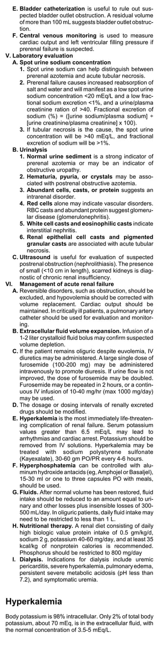 E. Bladder catheterization is useful to rule out sus-
      pected bladder outlet obstruction. A residual volume
      of more than 100 mL suggests bladder outlet obstruc-
      tion.
   F. Central venous monitoring is used to measure
      cardiac output and left ventricular filling pressure if
      prerenal failure is suspected.
V. Laboratory evaluation
   A. Spot urine sodium concentration
      1. Spot urine sodium can help distinguish between
          prerenal azotemia and acute tubular necrosis.
      2. Prerenal failure causes increased reabsorption of
          salt and water and will manifest as a low spot urine
          sodium concentration <20 mEq/L and a low frac-
          tional sodium excretion <1%, and a urine/plasma
          creatinine ration of >40. Fractional excretion of
          sodium (%) = ([urine sodium/plasma sodium] ÷
          [urine creatinine/plasma creatinine] x 100).
      3. If tubular necrosis is the cause, the spot urine
          concentration will be >40 mEq/L, and fractional
          excretion of sodium will be >1%.
   B. Urinalysis
      1. Normal urine sediment is a strong indicator of
          prerenal azotemia or may be an indicator of
          obstructive uropathy.
      2. Hematuria, pyuria, or crystals may be asso-
          ciated with postrenal obstructive azotemia.
      3. Abundant cells, casts, or protein suggests an
          intrarenal disorder.
      4. Red cells alone may indicate vascular disorders.
          RBC casts and abundant protein suggest glomeru-
          lar disease (glomerulonephritis).
      5. White cell casts and eosinophilic casts indicate
          interstitial nephritis.
      6. Renal epithelial cell casts and pigmented
          granular casts are associated with acute tubular
          necrosis.
   C. Ultrasound is useful for evaluation of suspected
      postrenal obstruction (nephrolithiasis). The presence
      of small (<10 cm in length), scarred kidneys is diag-
      nostic of chronic renal insufficiency.
VI. Management of acute renal failure
   A. Reversible disorders, such as obstruction, should be
      excluded, and hypovolemia should be corrected with
      volume replacement. Cardiac output should be
      maintained. In critically ill patients, a pulmonary artery
      catheter should be used for evaluation and monitor-
      ing.
   B. Extracellular fluid volume expansion. Infusion of a
      1-2 liter crystalloid fluid bolus may confirm suspected
      volume depletion.
   C. If the patient remains oliguric despite euvolemia, IV
      diuretics may be administered. A large single dose of
      furosemide (100-200 mg) may be administered
      intravenously to promote diuresis. If urine flow is not
      improved, the dose of furosemide may be doubled.
      Furosemide may be repeated in 2 hours, or a contin-
      uous IV infusion of 10-40 mg/hr (max 1000 mg/day)
      may be used.
   D. The dosage or dosing intervals of renally excreted
      drugs should be modified.
   E. Hyperkalemia is the most immediately life-threaten-
      ing complication of renal failure. Serum potassium
      values greater than 6.5 mEq/L may lead to
      arrhythmias and cardiac arrest. Potassium should be
      removed from IV solutions. Hyperkalemia may be
      treated with sodium polystyrene sulfonate
      (Kayexalate), 30-60 gm PO/PR every 4-6 hours.
   F. Hyperphosphatemia can be controlled with alu-
      minum hydroxide antacids (eg, Amphojel or Basaljel),
      15-30 ml or one to three capsules PO with meals,
      should be used.
   G. Fluids. After normal volume has been restored, fluid
      intake should be reduced to an amount equal to uri-
      nary and other losses plus insensible losses of 300-
      500 mL/day. In oliguric patients, daily fluid intake may
      need to be restricted to less than 1 L.
   H. Nutritional therapy. A renal diet consisting of daily
      high biologic value protein intake of 0.5 gm/kg/d,
      sodium 2 g, potassium 40-60 mg/day, and at least 35
      kcal/kg of nonprotein calories is recommended.
      Phosphorus should be restricted to 800 mg/day
   I. Dialysis. Indications for dialysis include uremic
      pericarditis, severe hyperkalemia, pulmonary edema,
      persistent severe metabolic acidosis (pH less than
      7.2), and symptomatic uremia.


Hyperkalemia
Body potassium is 98% intracellular. Only 2% of total body
potassium, about 70 mEq, is in the extracellular fluid, with
the normal concentration of 3.5-5 mEq/L.
 