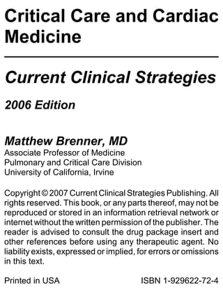 Critical Care and Cardiac
Medicine

Current Clinical Strategies
2006 Edition

Matthew Brenner, MD
Associate Professor of Medicine
Pulmonary and Critical Care Division
University of California, Irvine

Copyright © 2007 Current Clinical Strategies Publishing. All
rights reserved. This book, or any parts thereof, may not be
reproduced or stored in an information retrieval network or
internet without the written permission of the publisher. The
reader is advised to consult the drug package insert and
other references before using any therapeutic agent. No
liability exists, expressed or implied, for errors or omissions
in this text.

Printed in USA                          ISBN 1-929622-72-4
 