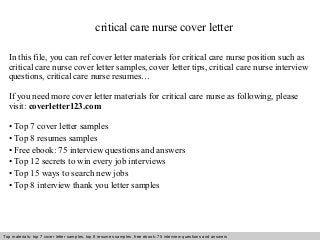 Interview questions and answers – free download/ pdf and ppt file
critical care nurse cover letter
In this file, you can ref cover letter materials for critical care nurse position such as
critical care nurse cover letter samples, cover letter tips, critical care nurse interview
questions, critical care nurse resumes…
If you need more cover letter materials for critical care nurse as following, please
visit: coverletter123.com
• Top 7 cover letter samples
• Top 8 resumes samples
• Free ebook: 75 interview questions and answers
• Top 12 secrets to win every job interviews
• Top 15 ways to search new jobs
• Top 8 interview thank you letter samples
Top materials: top 7 cover letter samples, top 8 resumes samples, free ebook: 75 interview questions and answers
 