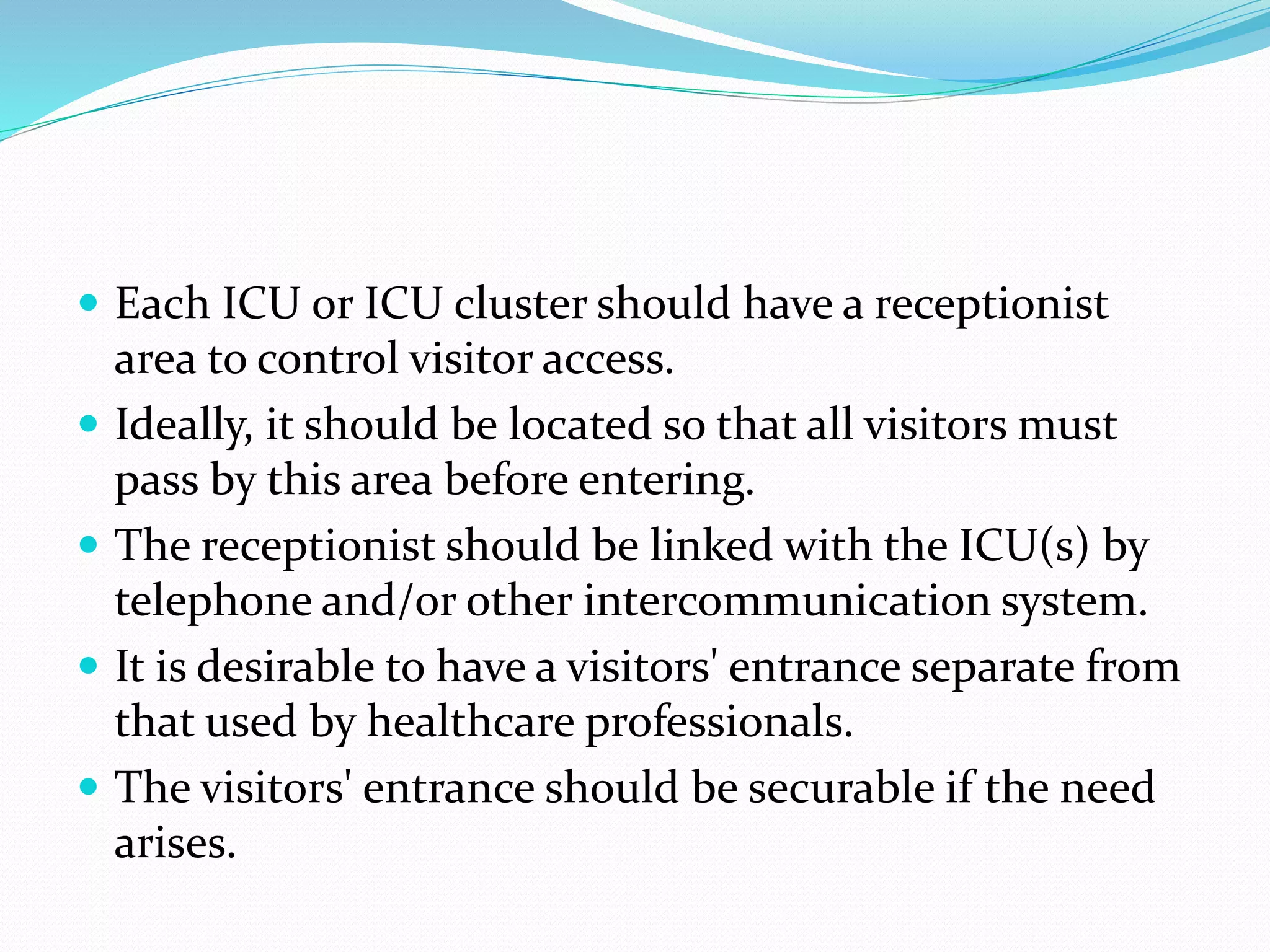  Each ICU or ICU cluster should have a receptionist
area to control visitor access.
 Ideally, it should be located so that all visitors must
pass by this area before entering.
 The receptionist should be linked with the ICU(s) by
telephone and/or other intercommunication system.
 It is desirable to have a visitors' entrance separate from
that used by healthcare professionals.
 The visitors' entrance should be securable if the need
arises.
 