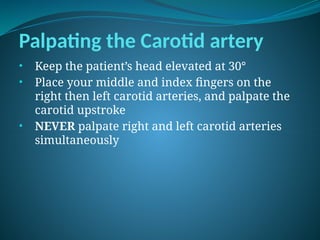 Palpating the Carotid artery
• Keep the patient’s head elevated at 30°
• Place your middle and index fingers on the
right then left carotid arteries, and palpate the
carotid upstroke
• NEVER palpate right and left carotid arteries
simultaneously
 