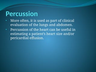 Percussion
• More often, it is used as part of clinical
evaluation of the lungs and abdomen.
• Percussion of the heart can be useful in
estimating a patient’s heart size and/or
pericardial effusion.
 