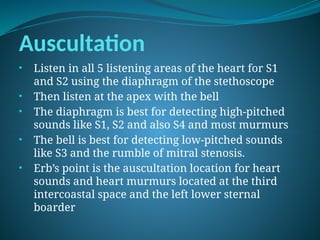 Auscultation
• Listen in all 5 listening areas of the heart for S1
and S2 using the diaphragm of the stethoscope
• Then listen at the apex with the bell
• The diaphragm is best for detecting high-pitched
sounds like S1, S2 and also S4 and most murmurs
• The bell is best for detecting low-pitched sounds
like S3 and the rumble of mitral stenosis.
• Erb’s point is the auscultation location for heart
sounds and heart murmurs located at the third
intercoastal space and the left lower sternal
boarder
 