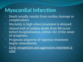 Myocardial Infarction
• Death usually results from cardiac damage or
complications
• Mortality is high when treatment is delayed
• Almost half of sudden death from MI occur
before hospitalization, within 1hr of the onset
of symptoms.
• Prognosis improves if vigorous treatment
begins immediately
• Early recognition and aggressive treatment is
vital
 