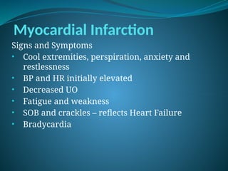 Myocardial Infarction
Signs and Symptoms
• Cool extremities, perspiration, anxiety and
restlessness
• BP and HR initially elevated
• Decreased UO
• Fatigue and weakness
• SOB and crackles – reflects Heart Failure
• Bradycardia
 
