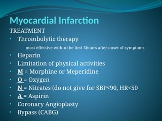 Myocardial Infarction
TREATMENT
• Thrombolytic therapy
most effective within the first 3hours after onset of symptoms
• Heparin
• Limitation of physical activities
• M = Morphine or Meperidine
• O = Oxygen
• N = Nitrates (do not give for SBP<90, HR<50
• A = Aspirin
• Coronary Angioplasty
• Bypass (CABG)
 