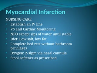 Myocardial Infarction
NURSING CARE
• Establish an IV line
• VS and Cardiac Monitoring
• NPO except sips of water until stable
• Diet: Low salt, low fat
• Complete bed rest without bathroom
privileges
• Oxygen: 2-3lpm via nasal cannula
• Stool softener as prescribed
 