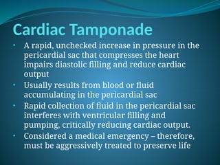 Cardiac Tamponade
• A rapid, unchecked increase in pressure in the
pericardial sac that compresses the heart
impairs diastolic filling and reduce cardiac
output
• Usually results from blood or fluid
accumulating in the pericardial sac
• Rapid collection of fluid in the pericardial sac
interferes with ventricular filling and
pumping, critically reducing cardiac output.
• Considered a medical emergency – therefore,
must be aggressively treated to preserve life
 