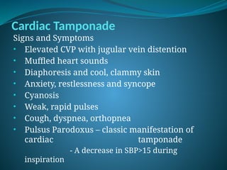 Cardiac Tamponade
Signs and Symptoms
• Elevated CVP with jugular vein distention
• Muffled heart sounds
• Diaphoresis and cool, clammy skin
• Anxiety, restlessness and syncope
• Cyanosis
• Weak, rapid pulses
• Cough, dyspnea, orthopnea
• Pulsus Parodoxus – classic manifestation of
cardiac tamponade
- A decrease in SBP>15 during
inspiration
 