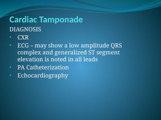 Cardiac Tamponade
DIAGNOSIS
• CXR
• ECG – may show a low amplitude QRS
complex and generalized ST segment
elevation is noted in all leads
• PA Catheterization
• Echocardiography
 