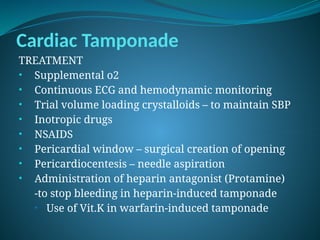 Cardiac Tamponade
TREATMENT
• Supplemental o2
• Continuous ECG and hemodynamic monitoring
• Trial volume loading crystalloids – to maintain SBP
• Inotropic drugs
• NSAIDS
• Pericardial window – surgical creation of opening
• Pericardiocentesis – needle aspiration
• Administration of heparin antagonist (Protamine)
-to stop bleeding in heparin-induced tamponade
• Use of Vit.K in warfarin-induced tamponade
 