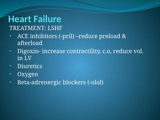 Heart Failure
TREATMENT: LSHF
• ACE inhibitors (-pril) –reduce preload &
afterload
• Digoxin- increase contractility, c.o, reduce vol.
in LV
• Diuretics
• Oxygen
• Beta-adrenergic blockers (-olol)
 