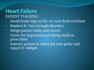 Heart Failure
PATIENT TEACHING
• Avoid foods high in Na+ to curb fluid overload
• Replace K+ loss through diuretics
• Weigh patient daily and record
• Stress the importance of taking meds as
prescribed
• Instruct patient to check his own pulse and
report if <60bpm
 