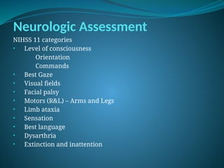 Neurologic Assessment
NIHSS 11 categories
• Level of consciousness
Orientation
Commands
• Best Gaze
• Visual fields
• Facial palsy
• Motors (R&L) – Arms and Legs
• Limb ataxia
• Sensation
• Best language
• Dysarthria
• Extinction and inattention
 